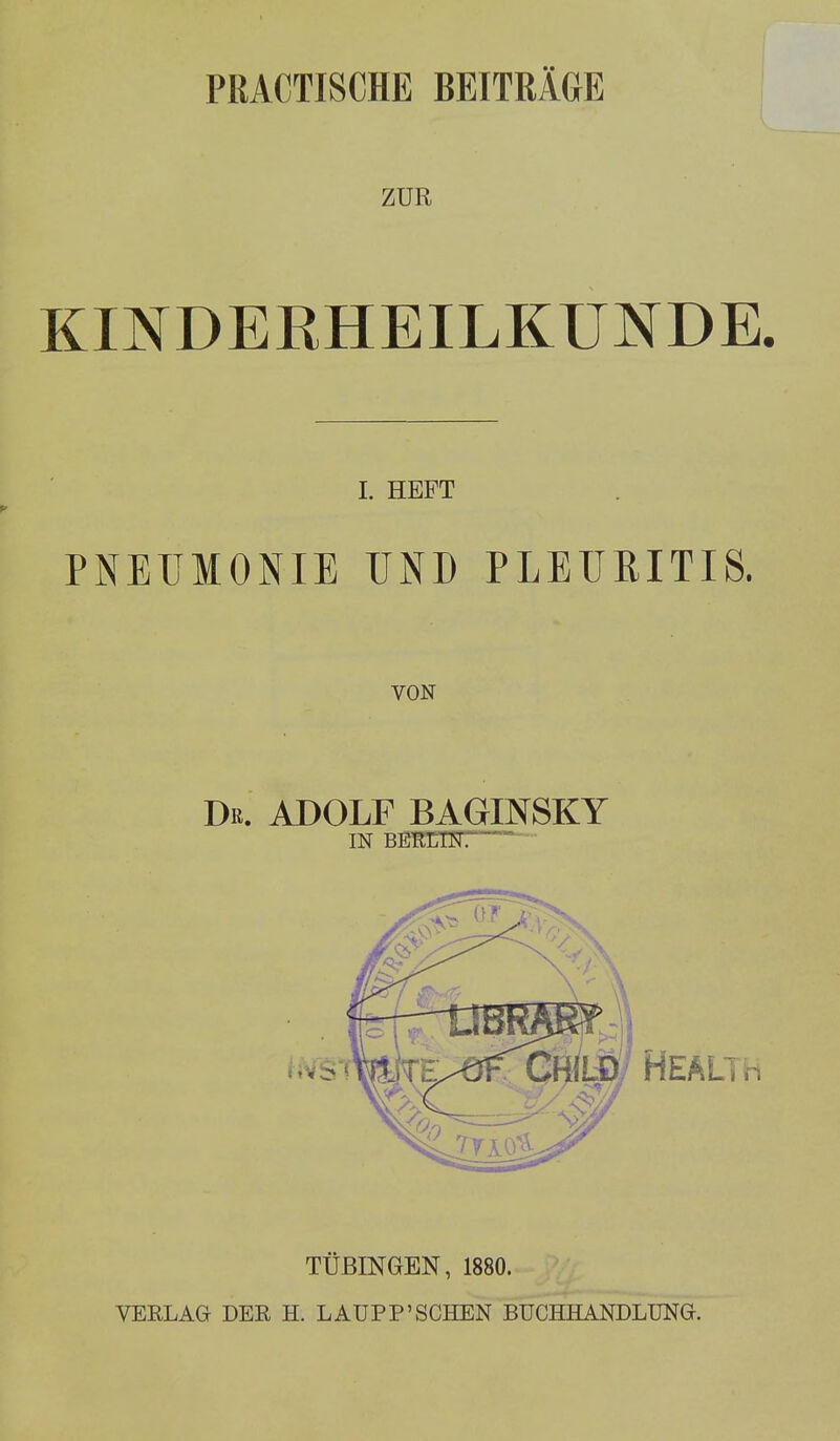 PRACTISCHE BEITRÄGE ZUR KINDERHEILKUNDE. I. HEFT PNEUMONIE UND PLEURITIS. VON Dr. ADOLF BAGINSKY TÜBINGEN, 1880. VERLAG DER H. LAUPP'SCHEN BUCHHANDLUNG.