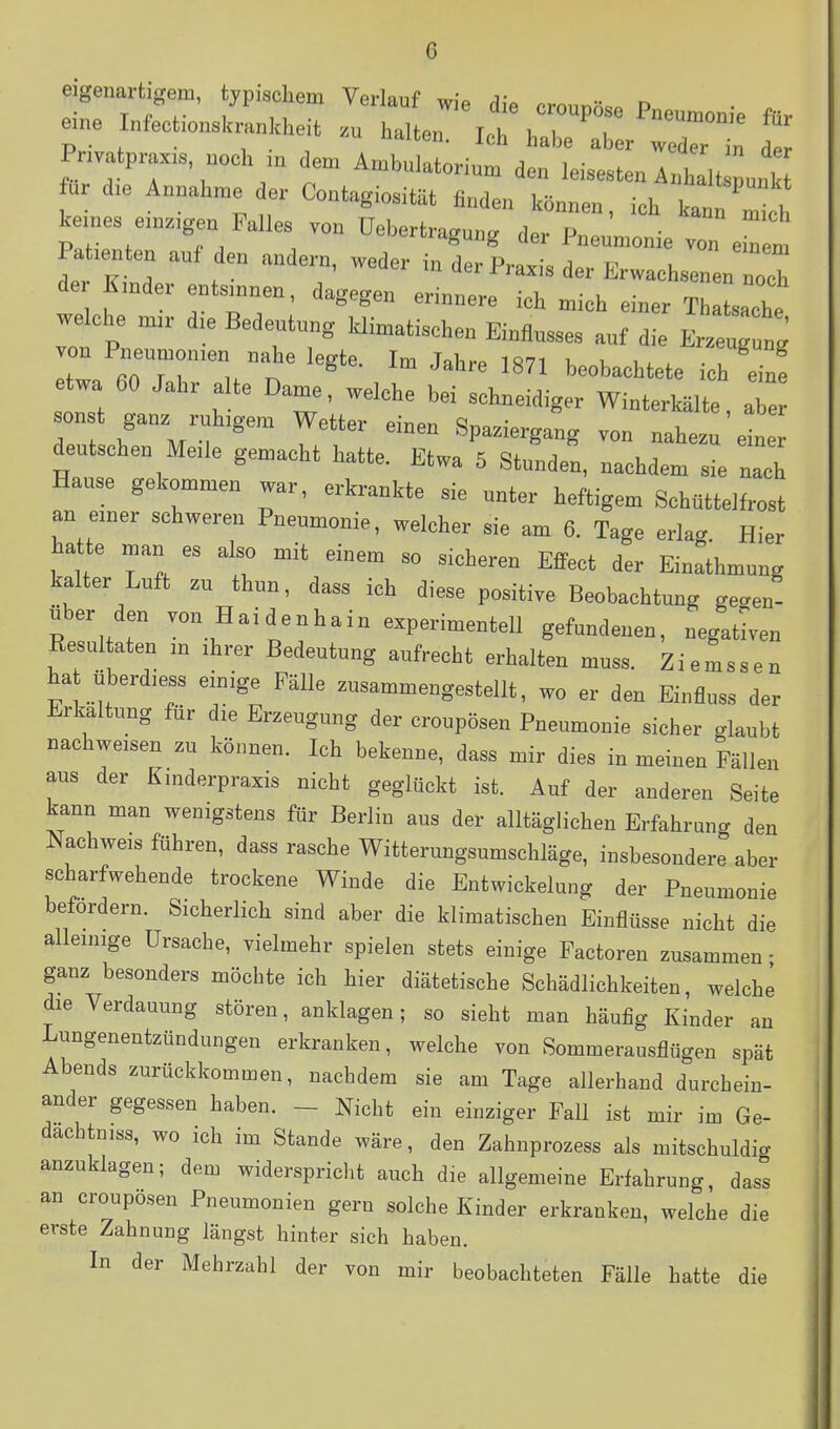 eigenartigem, typischem Verlauf wie die crounö««. P • . eine Infections.ranlcHeit halten. h!: Ter ~ : Pnvatprax. noch in dem Ambulatorium den leisesten Inhalt punl für d.e Annahme der Contagiosit.t finden können, ich tn '^^^^^^ keines em.gen Falles von üebertragung der Pneumonie von ««1 Patenten auf den andern, weder in der Praxis der Erwachsenen noch de Emder entsannen, dagegen erinnere ich mich einer Thatsache we che d.e Bedeutung klimatischen Einflusses auf die Erzeug ng twa^oTr/n '''''' '^'^^ '''' ^te ich'ein! etwa 60 Jahr alte Dame, welche bei schneidiger Winterkälte, aber onst ganz ruhigem Wetter einen Spaziergang von nahezu ein deutschen Me.le gemacht hatte. Etwa 5 Stunden, nachdem sie nach Hause gekommen war, erkrankte sie unter heftigem Schüttelfrost an einer schweren Pneumonie, welcher sie am 6. Tage erlag. Hier hatte man es also mit einem so sicheren EflPect der Einathmung kalter Luft zu thun, dass ich diese positive Beobachtung ge<.en- über den von H ai d e n ha in experimentell gefundenen, negativen Eesultaten m ihrer Bedeutung aufrecht erhalten muss. Ziemssen hat überdiess einige Fälle zusammengestellt, wo er den Einfluss der Erkaltung für die Erzeugung der croupösen Pneumonie sicher glaubt nachweisen zu können. Ich bekenne, dass mir dies in meinen Fällen aus der Kmderpraxis nicht geglückt ist. Auf der anderen Seite kann man wenigstens für Berlin aus der alltäglichen Erfahrung den Nachweis führen, dass rasche Witterungsumschläge, insbesondere aber scharfwehende trockene Winde die Entwicklung der Pneumonie befordern. Sicherlich sind aber die klimatischen Einflüsse nicht die alleinige Ursache, vielmehr spielen stets einige Factoren zusammen - ganz besonders möchte ich hier diätetische Schädlichkeiten, welche die Verdauung stören, anklagen; so sieht man häufig Kinder an Lungenentzündungen erkranken, welche von Sommerausflügen spät Abends zurückkommen, nachdem sie am Tage allerhand durchein- ander gegessen haben. - Nicht ein einziger Fall ist mir im Ge- dachtniss, wo ich im Stande wäre, den Zahnprozess als mitschuldig anzuklagen; dem widerspricht auch die allgemeine Erfahrung, dass an croupösen Pneumonien gern solche Kinder erkranken, welche die erste Zahnung längst hinter sich haben. In der Mehrzahl der von mir beobachteten Fälle hatte die