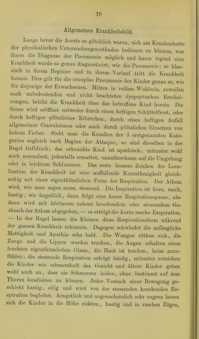 Allgemeines Kranklieitsbild. Lange bevor die Aerzte so glücklich waren, sich am Krankenbette der physikalischen Untersuchungsniethoden bedienen zu können war ihnen die Diagnose der Pneumonie möglich und kaum irgend' eine Krankheit wurde so genau diagnosticirt, wie die Pneumonie; so klas- sisch in ihrem Beginne und in ihrem Verlauf tritt die Krankheit heraus. Dies gilt für die croupöse Pneumonie der Kinder genau so, wie für diejenige der Erwachsenen. Mitten in vollem Wohlsein, zuweilen nach unbedeutenden und nicht beachteten dyspeptischen Erschei- nungen, bricht die Krankheit über das betroffene Kind herein. Die Seena wird eröffnet entweder durch einen heftigen Schüttelfrost, oder durch heftiges plötzliches Erbrechen, durch einen heftigen Anfall allgemeiner Couviüsionen oder auch durch plötzliches Einsetzen von hohem Fieber. Sieht man die Kranken der 3 erstgenannten Kate- gorien sogleich nach Beginn der Attaque, so sind dieselben in der Regel tief bleich; das erkrankte Kind ist apathisch, mitunter wohl auch somnolent, jedenfalls ermattet, unaufmerksam auf die Umgebung oder in leichtem Schlummer. Das erste äussere Zeichen der Loca- lisation der Krankheit ist eine auffallende Kurzathmigkeit gleich- zeitig mit einer eigenthümlichen Form der Respiration. Der Athem wird, wie man sagen muss, stossend. Die Inspiration ist kurz, rasch, hastig, wie ängstlich, dann folgt eine kurze Respirationspause, als- dann wird mit hörbarem nahezu keuchendem oder stossendem Ge- räusch der Athem abgegeben, — es erfolgt die kurze rasche Exspiration. — In der Regel lassen die Kleinen diese Respirationsforra während der ganzen Krankheit erkennen. Dagegen schwindet die anfängliche Mattigkeit und Apathie sehr bald. Die Wangen röthen sich, die Zunge und die Lippen werden trocken, die Augen erhalten einen feuchten eigenthümlichen Glanz, die Haut ist trocken, heiss anzu- fühlen; die stossende Respiration erfolgt häufig, mitunter verziehen die Kinder wie schmerzhaft das Gesicht und ältere Kinder geben wohl auch an, dass sie Schmerzen leiden, ohne bestimmt auf dem Thorax localisiren zu können. Jeder Versuch einer Bewegung ge- schieht hastig, eilig und wird von der stossenden keuchenden Re- spiration begleitet. Aengstlich und augenscheinlich sehr ungern lassen sich die Kinder in die Höhe rioliten, hastig und in raschen Zügen,