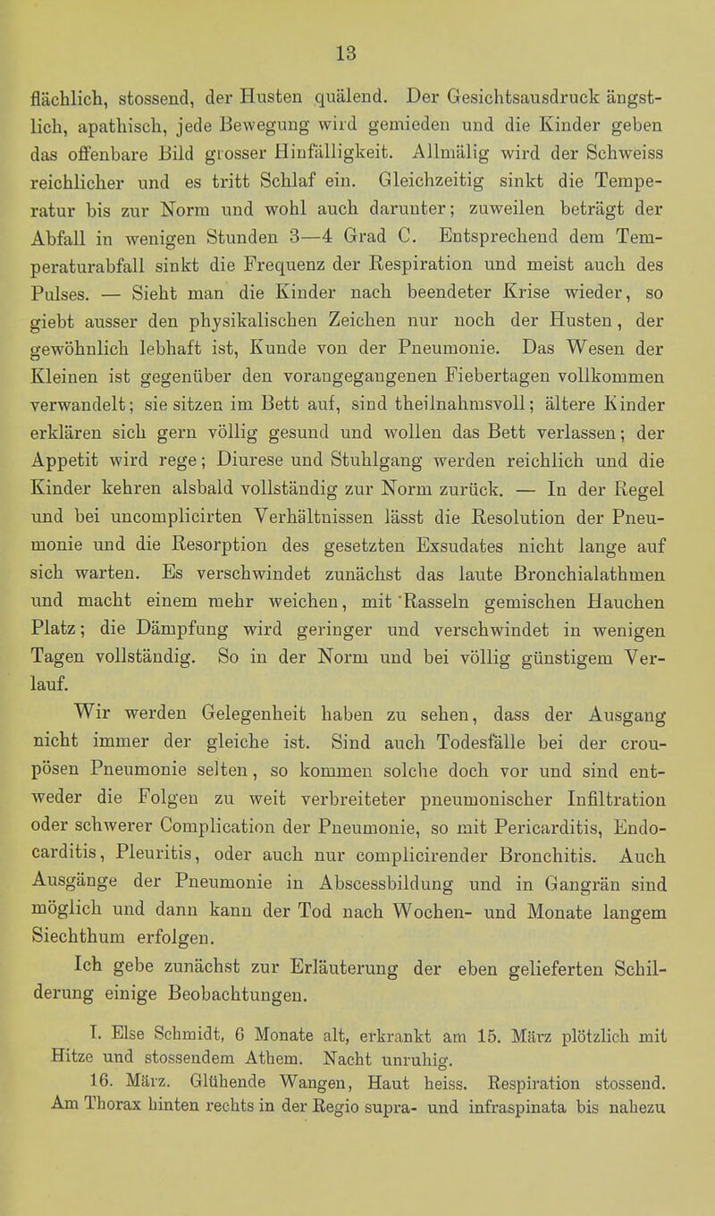 flächlich, stossend, der Husten quälend. Der Gesichtsausdruck ängst- lich, apathisch, jede Bewegung wird gemieden und die Kinder geben das offenbare Bild grosser Hinfälligkeit. Allmälig wird der Schweiss reichlicher und es tritt Schlaf ein. Gleichzeitig sinkt die Tempe- ratur bis zur Norm und wohl auch darunter; zuweilen beträgt der Abfall in wenigen Stunden 3—4 Grad C. Entsprechend dem Tem- peraturabfall sinkt die Frequenz der Respiration und meist auch des Pulses. — Sieht man die Kinder nach beendeter Krise wieder, so giebt ausser den physikalischen Zeichen nur noch der Husten, der gewöhnlich lebhaft ist, Kunde von der Pneumonie. Das Wesen der Kleinen ist gegenüber den vorangegangenen Fiebertagen vollkommen verwandelt; sie sitzen im Bett auf, sind theilnahmsvoU; ältere Kinder erklären sich gern völlig gesund und wollen das Bett verlassen; der Appetit wird rege; Diurese und Stuhlgang werden reichlich und die Kinder kehren alsbald vollständig zur Norm zurück. — In der Regel und bei uncomplicirten Verhältnissen lässt die Resolution der Pneu- monie und die Resorption des gesetzten Exsudates nicht lange auf sich warten. Es verschwindet zunächst das laute Bronchialathmen und macht einem mehr weichen, mit 'Rasseln gemischen Hauchen Platz; die Dämpfung wird geringer und verschwindet in wenigen Tagen vollständig. So in der Norm und bei völlig günstigem Ver- lauf. Wir werden Gelegenheit haben zu sehen, dass der Ausgang nicht immer der gleiche ist. Sind auch Todesfälle bei der crou- pösen Pneumonie selten, so kommen solche doch vor und sind ent- weder die Folgen zu weit verbreiteter pneumonischer Infiltration oder schwerer Complication der Pneumonie, so mit Pericarditis, Endo- carditis, Pleuritis, oder auch nur complicirender Bronchitis. Auch Ausgänge der Pneumonie in Abscessbildung und in Gangrän sind möglich und dann kann der Tod nach Wochen- und Monate langem Siechthum erfolgen. Ich gebe zunächst zur Erläuterung der eben gelieferten Schil- derung einige Beobachtungen. T. Else Schmidt, 6 Monate alt, erkrankt am 15. März plötzlich mit Hitze und stossendem Athem. Nacht unruhio-. 16. März. Glühende Wangen, Haut heiss. Respiration stossend. Am Thorax hinten rechts in der Regio supra- und infraspinata bis nahezu