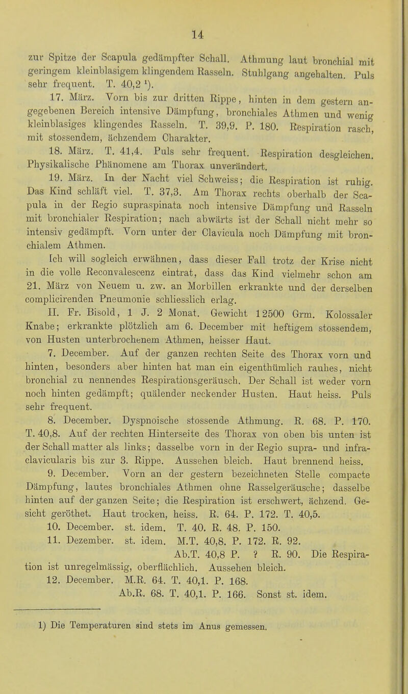 zur Spitze der Scapula gedämpfter Schall. Athraung laut bronchial mit geringem kleinblasigem klingendem Rasseln. Stuhlgang angehalten Puls sehr frequent. T. 40,2 17. Miirz. Vorn bis zur dritten Rippe, hinten in dem gestern an- gegebenen Bereich intensive Dämpfung, bronchiales Athmen und wenig kleinblasiges klingendes Rasseln. T. 39,9. P. 180. Respiration rasch, mit stossendem, ächzendem Charakter. 18. März. T. 41,4. Puls sehr frequent. Respiration desgleichen. Physikalische Phänomene am TLorax unverändert. 19. März. In der Nacht viel Schweiss; die Respiration ist ruhig. Das Kind schläft viel. T. 37,3. Am Thorax rechts oberhalb der Sca- pula in der Regio supraspinata noch intensive Dämpfung und Rasseln mit bronchialer Respiration; nach abwärts ist der Schall nicht mehr so intensiv gedämpft. Vorn unter der Clavicula noch Dämpfung mit bron- chialem Athmen. Ich will sogleich erwähnen, dass dieser Fall trotz der Krise nicht in die volle Reconvalescenz eintrat, dass das Kind vielmehr schon am 21. März von Neuem u. zw. an Morbillen erkrankte und der derselben complicirenden Pneumonie schliesslich erlag. II. Fr. Bisold, 1 J. 2 Monat. Gewicht 12500 Grm. Kolossaler Knabe; erkrankte plötzlich am 6. December mit heftigem stossendem, von Husten unterbrochenem Athmen, heisser Haut. 7. December. Auf der ganzen rechten Seite des Thorax vorn und hinten, besonders aber hinten hat man ein eigenthümlich rauhes, nicht bronchial zu nennendes Respirationsgeräusch. Der Schall ist weder vorn noch hinten gedämpft; quälender neckender Husten. Haut heiss. Puls sehr frequent. 8. December. Dyspnoische stossende Athmung. R. 68. P. 170. T. 40,8. Auf der rechten Hinterseite des Thorax von oben bis unten ist der Schall matter als links; dasselbe voi-n in der Regio supra- und infra- clavicularis bis zur 3. Rippe. Aussehen bleich. Haut brennend heiss. 9. December. Vorn an der gestern bezeichneten Stelle compacte Dämpfung, lautes bronchiales Athmen ohne Rasselgeräusche; dasselbe hinten auf der ganzen Seite; die Respiration ist erschwert, ächzend. Ge- sicht geröthet. Haut trocken, heiss. R. 64. P. 172. T. 40,5. 10. December. st. idem. T. 40. R. 48. P. 150. 11. Dezember, st. idem. M.T. 40,8. P. 172. R. 92. Ab.T. 40,8 P. ? R. 90. Die Respira- tion ist unregelmässig, oberflächlich. Aussehen bleich. 12. December. M.R. 64. T. 40,1. P. 168. Ab.R. 68. T. 40,1. P. 166. Sonst st. idem. 1) Die Temperaturen sind stets im Anus gemessen.