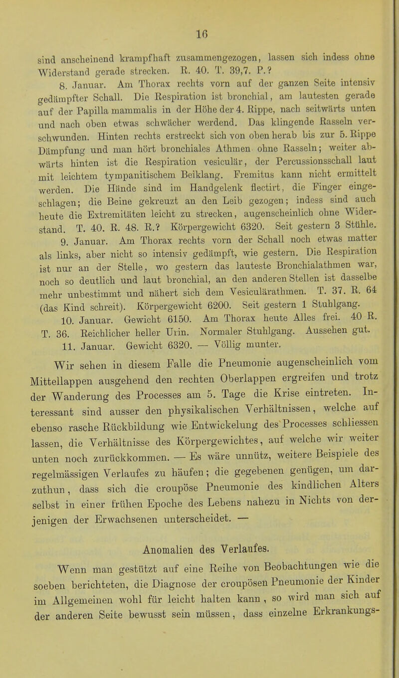 sind anscheinend krampfhaft zusammengezogen, lassen sich indess ohne Widerstand gerade strecken. R. 40. T. 39,7. P.? 8. Januar. Am Thorax rechts vorn auf der ganzen Seite intensiv gedäiiapfter Schall. Die Respiration ist bronchial, am lautesten gerade auf der Papilla mammalis in der Höhe der 4. Rippe, nach seitwärts unten und nach oben etwas schwächer werdend. Das klingende Rasseln ver- schwunden. Hinten rechts erstreckt sich von oben herab bis zur 5. Rippe Dämpfung und man hört bronchiales Athraen ohne Rasseln; weiter ab- wärts hinten ist die Respiration vesiculär, der Percussionsschall laut mit leichtem tympanitischem Beiklang, Premitus kann nicht ermittelt werden. Die Hände sind im Handgelenk flectirt, die Pinger einge- sehlagen; die Beine gekreuzt an den Leib gezogen; indess sind auch heute die Extremitäten leicht zu strecken, augenscheinlich ohne Wider- stand. T. 40. R. 48. R.? Körpergewicht 6320. Seit gestern 3 Stühle. 9. Januar. Am Thorax rechts vorn der Schall noch etwas matter als links, aber nicht so intensiv gedämpft, wie gestern. Die Respiration ist nur an der Stelle, wo gestern das lauteste Bronchialathmen war, noch so deutlich und laut bronchial, an den anderen Stellen ist dasselbe mehr unbestimmt und nähert sich dem Vesiculärathmen. T. 37. R. 64 (das Kind schreit). Körpergewicht 6200. Seit gestern 1 Stuhlgang. 10. Januar. Gewicht 6150. Am Thorax heute Alles frei. 40 R. T. 36. Reichlicher heller Urin. Normaler Stuhlgang. Aussehen gut. 11. Januar. Gewicht 6320. — Völlig munter. Wir sehen in diesem Falle die Pneumonie augensclieinlich vom Mittellappen ausgehend den rechten Oberlappen ergreifen und trotz der Wanderung des Processes am 5. Tage die Krise eintreten. In- teressant sind ausser den physikalischen Verhältnissen, welche auf ebenso rasche Rückbildung wie Entwickelung des Processes schliessen lassen, die Verhältnisse des Körpergewichtes, auf welche wir weiter unten noch zurückkommen. — Es wäre unnütz, weitere Beispiele des regelmässigen Verlaufes zu häufen; die gegebenen genügen, um dar- zuthun, dass sich die croupöse Pneumonie des kindlichen Alters selbst in einer frühen Epoche des Lebens nahezu in Nichts von der- jenigen der Erwachsenen unterscheidet. — Anomalien des Verlaufes. Wenn man gestützt auf eine Reihe von Beobachtungen wie die soeben berichteten, die Diagnose der croupösen Pneumonie der Kinder im Allgemeinen wohl für leicht halten kann , so wird man sich auf der anderen Seite bewusst sein müssen, dass einzelne Erkrankungs-