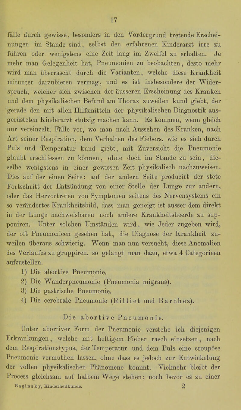 fälle durch gewisse, besonders in den Vordergrund tretende Erschei- nungen im Stande sind, selbst den erfahrenen Kinderarzt irre zu führen oder wenigstens eine Zeit lang im Zweifel zu erhalten. Je mehr man Gelegenheit hat, Pneumonien zu beobachten, desto mehr wird man überrascht durch die Varianten, welche diese Krankheit mitunter darzubieten vermag, und es ist insbesondere der Wider- spruch, welcher sich zwischen der äusseren Erscheinung des Kranken und dem physikalischen Befund am Thorax zuweilen kund giebt, der gerade den mit allen Hilfsmitteln der physikalischen Diagnostik aus- gerüsteten Kinderarzt stutzig machen kann. Es kommen, wenn gleich nur vereinzelt, Fälle vor, wo man nach Aussehen des Kranken, nach Art seiner Respiration, dem Verhalten des Fiebers, wie es sich durch Puls und Temperatur kund giebt, mit Zuversicht die Pneumonie glaubt erschliessen zu können, ohne doch im Stande zu sein, die- selbe wenigstens in einer gewissen Zeit physikalisch nachzuweisen. Dies auf der einen Seite; auf der andern Seite producirt der stete Fortschritt der Entzündung von einer Stelle der Lunge zur andern, oder das Hervortreten von Symptomen seitens des Nervensystems ein so verändertes Krankheitsbild, dass man geneigt ist ausser dem direkt in der Lunge nachweisbaren noch andere Krankheitsheerde zu sup- poniren. Unter solchen Umständen wird, wie Jeder zugeben wird, der oft Pneumonieen gesehen hat, die Diagnose der Krankheit zu- weilen überaus schwierig. Wenn man nun versucht, diese Anomalien des Verlaufes zu gruppiren, so gelangt man dazu, etwa 4 Categorieen aufzustellen. 1) Die abortive Pneumonie. 2) Die Wanderpneumonie (Pneumonia migrans). 3) Die gastrische Pneumonie. 4) Die cerebrale Pneumonie (Rilliet und Barthez). Die abortive Pneumonie. Unter abortiver Form der Pneumonie verstehe ich diejenigen Erkrankungen, welche mit heftigem Fieber rasch einsetzen, nach dem Respirationstypus, der Temperatur und dem Puls eine croupöse Pneumonie vermuthen lassen, ohne dass es jedoch zur Entwickelung der vollen physikalischen Phänomene kommt. Vielmehr bleibt der Process gleichsam auf halbem Wege stehen; noch bevor es zu einer Bftgiasky, Kiuacrbeilkuade, 2