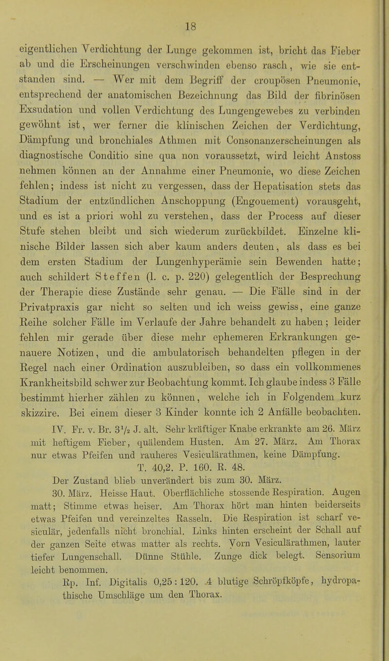 eigentlichen Verdichtung der Lunge gekommen ist, bricht das Fieber ab und die Erscheinungen verschwinden ebenso rasch, wie sie ent- standen sind. — Wer mit dem Begriff der croupösen Pneumonie, entsprechend der anatomischen Bezeichnung das Bild der fibrinösen Exsudation und vollen Verdichtung des Lungengewebes zu verbinden gewöhnt ist, wer ferner die klinischen Zeichen der Verdichtung, Dämpfung und bronchiales Äthmen mit Consonanzerscheinungen als diagnostische Conditio sine qua non voraussetzt, wird leicht Anstoss nehmen können an der Annahme einer Pneumonie, wo diese Zeichen fehlen; indess ist nicht zu vergessen, dass der Hepatisation stets das Stadium der entzündlichen Anschoppung (Engouement) vorausgeht, und es ist a priori wohl zu verstehen, dass der Process auf dieser Stufe stehen bleibt und sich wiederum zurückbildet. Einzelne kli- nische Bilder lassen sich aber kaum anders deuten, als dass es bei dem ersten Stadium der Lungenhyperämie sein Bewenden hatte; auch schildert Steffen (1. c. p. 220) gelegentlich der Besprechung der Therapie diese Zustände sehr genau. — Die Fälle sind in der Privatpraxis gar nicht so selten und ich weiss gewiss, eine ganze Reihe solcher Fälle im Verlaufe der Jahre behandelt zu haben ; leider fehlen mir gerade über diese mehr ephemeren Erkrankungen ge- nauere Notizen, und die ambulatorisch behandelten pflegen in der Regel nach einer Ordination auszubleiben, so dass ein vollkommenes Krankheitsbild schwer zur Beobachtung kommt. Ich glaube indess 3 Fälle bestimmt hierher zählen zu können, welche ich in Folgendem kurz skizzire. Bei einem dieser 3 Kinder konnte ich 2 Anfälle beobachten. IV. Fr. V. Br. 3 Va J. alt. Sehr kräftiger Knabe erkrankte am 26. März mit heftigem Fieber, quälendem Husten. Am 27. März. Am Thorax nur etwas Pfeifen und rauheres Vesiculärathmen, keine Dämpfung. T. 40,2. P. 160. R. 48. Der Zustand blieb unverändert bis zum 30. März. 30. März. Heisse Haut. Oberflächliche stossende Eespiration. Augen matt; Stimme etwas heiser. Am Thorax hört man hinten beiderseits etwas Pfeifen und vereinzeltes Rasseln. Die Resphation ist scharf ve- siculär, jedenfalls nicht bronchial. Links hinten erscheint der Schall auf der ranzen Seite etwas matter als rechts. Vorn Vesiculärathmen, lauter tiefer Lungenschall. Dünne Stühle. Zunge dick belegt. Sensorium leicht benommen. Rp. Inf. Digitahs 0,25:120. 4 blutige Schröpfköpfe, hydropa- thische Umschläge um den Thorax.