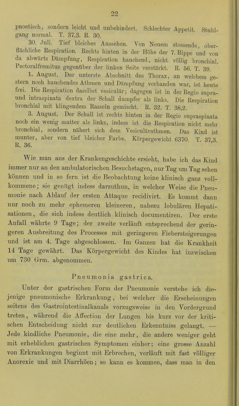 pnoetisch, sondern leicht und unbehindert. Schlechter Appetit. Stuhl- gang normal. T. 37,3. E. 30. 30. Juli. Tief bleiches Aussehen. Von Neuem stossende, ober- flächliche Respiration. Rechts hinten in der Höhe der 7. Rippe und von da abwärts Dämpfung, Respiration hauchend, nicht völlig bronchial. Pectoralfremitus gegenüber der linken Seite verstärkt. R. 56. T. 39. 1. August. Der unterste Abschnitt des Thorax, an welchem ge- stern noch hauchendes Athmen und Dämpfung vorhanden war, ist heute frei. Die Respiration daselbst vesiculär; dagegen ist in der Regio supra- und intraspiaata dextra der Schall dumpfer als links. Die Respiration bronchial mit klingendem Rasseln gemischt. R. 32. T. 38,2. 3. August. Der Schall ist rechts hinten in der Regio supraspinata noch ein wenig matter als links, indess ist die Respiration nicht mehr bronchial, sondern nähert sich dem Vesiculärathmen. Das Kind ist munter, aber von tief bleicher Farbe. Körpergewicht 6370 T 37 3 R. 36. ■ ' ■ Wie man aus der Krankengeschichte ersieht, habe ich das Kind immer nur an den ambulatorischen Besuchstagen, nur Tag um Tag sehen können und in so fern ist die Beobachtung keine klinisch ganz voll- kommene ; sie genügt indess darzuthun, in welcher Weise die Pneu- monie nach Ablauf der ersten Attaque recidivirt. Es kommt dann nur noch zu mehr ephemeren kleineren, nahezu lobulären Hepati- sationen, die sich indess deutlich klinisch documentiren. Der erste Anfall währte 9 Tage; der zweite verläuft entsprechend der gerin- geren Ausbreitung des Processes mit geringeren Fiebersteigerungen und ist am 4. Tage abgeschlossen. Im Ganzen hat die Krankheit 14 Tage gewährt. Das Körpergewicht des Kindes hat inzwischen um 730 Grm. abgenommen. Pneumonia gastrica. Unter der gastrischen Form der Pneumonie verstehe ich die- jenige pneumonische Erkrankung, bei welcher die Erscheimmgen seitens des Gastrointestinalkanals vorzugsweise in den Vordergrund treten, während die Affection der Lungen bis kurz vor der kriti- schen Entscheidung nicht zur deutlichen Erkenntniss gelaugt. — Jede kindliche Pneumonie, die eine mehr, die andere weniger geht mit erheblichen gastrischen Symptomen einher; eine grosse Anzahl von Erkrankungen beginnt mit Erbrechen, verläuft mit fast völliger Anorexie und mit Diarrhöen; so kann es kommen, dass man in den