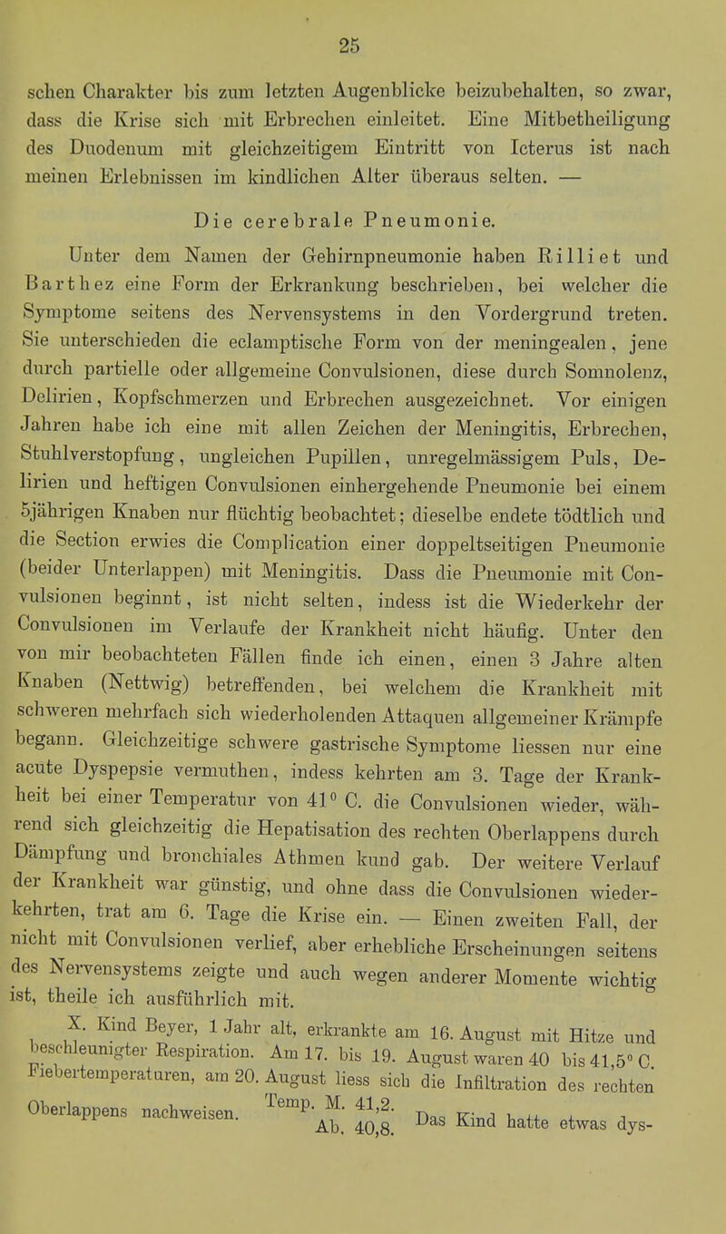 sehen Charakter bis zum letzten Augenblicke beizubehalten, so zwar, dass die Krise sich mit Erbrechen einleitet. Eine Mitbetheiligung des Duodenum mit gleichzeitigem Eintritt von Icterus ist nach meinen Erlebnissen im kindlichen Alter überaus selten. — Die cerebrale Pneumonie. Unter dem Namen der Gehirnpneumonie haben Rilliet und Barthez eine Form der Erkrankung beschrieben, bei welcher die Symptome seitens des Nervensystems in den Vordergrund treten. Sie unterschieden die eclamptische Form von der meningealen, jene durch partielle oder allgemeine Convulsionen, diese durch Somnolenz, Delirien, Kopfschmerzen und Erbrechen ausgezeichnet. Vor einigen Jahren habe ich eine mit allen Zeichen der Meningitis, Erbrechen, Stuhlverstopfung, ungleichen Pupillen, unregelmässigem Puls, De- lirien und heftigen Convulsionen einhergehende Pneumonie bei einem 5jährigen Knaben nur flüchtig beobachtet; dieselbe endete tödtlich und die Section erwies die Complication einer doppelseitigen Pneumonie (beider ünterlappen) mit Meningitis. Dass die Pneumonie mit Con- vulsionen beginnt, ist nicht selten, indess ist die Wiederkehr der Convulsionen im Verlaufe der Krankheit nicht häufig. Unter den von mir beobachteten Fällen finde ich einen, einen 3 Jahre alten Knaben (Nettwig) betreffenden, bei welchem die Krankheit mit schAveren mehrfach sich wiederholenden Attaquen allgemeiner Krämpfe begann. Gleichzeitige schwere gastrische Symptome liessen nur eine acute Dyspepsie vermuthen, indess kehrten am 3. Tage der Krank- heit bei einer Temperatur von 4P C. die Convulsionen wieder, wäh- rend sich gleichzeitig die Hepatisation des rechten Oberlappens durch Dämpfung und bronchiales Athmen kund gab. Der weitere Verlauf der Krankheit war günstig, und ohne dass die Convulsionen wieder- kehrten, trat am 6. Tage die Krise ein. - Einen zweiten Fall, der nicht mit Convulsionen verlief, aber erhebliche Erscheinungen seitens des Nervensystems zeigte und auch wegen anderer Momente wichtig ist, theile ich ausführlich mit. ^ X. Kind Beyer, 1 Jahr alt, erkrankte am 16. August mit Hitze und beschleunigter Respiration. Am 17. bis 19. August waren 40 bis 41 5» C Piebertemperaturen, am 20. August liess sich die Infiltration des rechten Oberlappens nachweisen. '^^P'^^; ^'^^^ j,^, Kind hatte etwas dys-