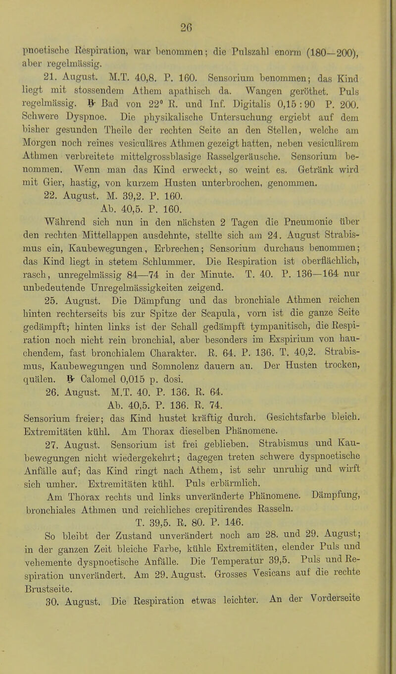 pnoetischo Respiration, war benommen; die Pulszahl enorm (180—200), aber regelmässig. 21. August. M.T. 40,8. P. 160. Sensorium benommen; das Kind liegt mit stossendem Athem apathisch da. Wangen gcröthet. Puls regeknlissig. 1> Bad von 22» R. und Inf. Digitalis 0,15 :90 P. 200. Schwere Dyspnoe. Die physikalische Untersuchung ergiebt auf dem bisher gesunden Theile der rechten Seite an den Stellen, welche am Morgen noch reines vesiculäres Athmen gezeigt hatten, neben vesiculärem Athraen verbreitete mittelgrossblasige Rasselgeräusche. Sensorium be- nommen. Wenn man das Kind erweckt, so weint es. Getränk wird mit Gier, hastig, von kurzem Husten unterbrochen, genommen. 22. August. M. 39,2. P. 160. Ab. 40,5. P. 160. Während sich nun in den nächsten 2 Tagen die Pneumonie über den rechten Mittellappen ausdehnte, stellte sich am 24. August Sti-abis- mus ein, Kaubewegungen, Erbrechen; Sensorium durchaus benommen; das Kind liegt in stetem Schlummer. Die Respiration ist oberflächlich, rasch, unregelmässig 84—74 in der Minute. T. 40. P. 136—164 nur unbedeutende Unregelmässigkeiten zeigend. 25. August. Die Dämpfung und das bronchiale Athmen reichen hinten rechterseits bis zur Spitze der Scapula, vorn ist die ganze Seite gedämpft; hinten links ist der Schall gedämpft tympanitisch, die Respi- ration noch nicht rein bronchial, aber besonders im Exspirium von hau- chendem, fast bronchialem Charakter. R. 64. P. 136. T. 40,2. Strabis- mus, Kaubewegungen und Somnolenz dauern an. Der Husten trocken, quälen. ^ Calomel 0,015 p. dosi. 26. August. M.T. 40. P. 136. R. 64. Ab. 40,5. P. 136. R. 74. Sensorium freier; das Kind hustet kräftig durch. Gesichtsfarbe bleich. Extremitäten kühl. Am Thorax dieselben Phänomene. 27. August. Sensorium ist frei geblieben. Strabismus und Kau- bewegungen nicht wiedergekehrt; dagegen treten schwere dyspnoetische Anfälle auf; das Kind ringt nach Athem, ist sehr unruhig und wiift sich umher. Extremitäten kühl. Puls erbärmlich. Am Thorax rechts und links unveränderte Phänomene. Dämpfung, bronchiales Athmen und reichliches crepitirendes Rasseln. T. 39,5. R. 80. P. 146. So bleibt der Zustand unverändert noch am 28. und 29. August; in der ganzen Zeit bleiche Farbe, kühle Extremitäten, elender Puls und vehemente dyspnoetische Anfälle. Die Temperatur 39,5. Puls und Re- spiration unverändert. Am 29. August. Grosses Vesicans auf die rechte Brustseite. 30. August. Die Respiration etwas leichter. An der Vorderseite