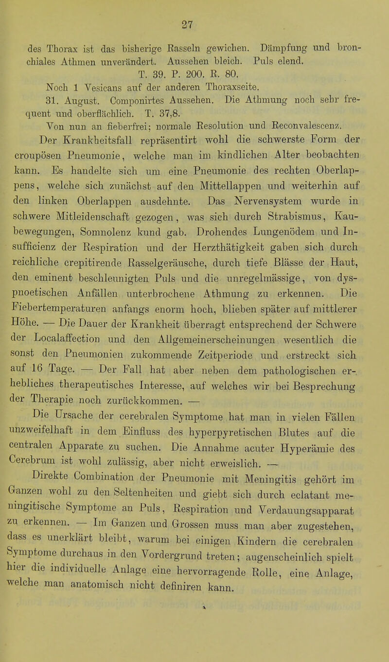 des Thorax ist das bisherige Rasseln gewichen. Dämpfung und bron- chiales Athmen unveriinderi. Aussehen bleich. Puls elend. T. 39. P. 200. R. 80. Noch 1 Vesicans auf der anderen Thoraxseite. 31. August. Componirtes Aussehen. Die Athmung noch sehr fre- quent und oberflächlich. T. 37,8. Von nun an fieberfrei; normale Resolution und Reconvalescenz. Der Krankheitsfall repräsentirt wohl die scliwerste Form der croupösen Pneumonie, welche man im kindlichen Alter beobachten kann. Es handelte sich um eine Pneumonie des rechten Oberlap- pens, welche sich zunächst auf den Mittellappen und weiterhin auf den linken Oberlappen ausdehnte. Das Nervensystem wurde in schwere Mitleidenschaft gezogen, was sich durch Strabismus, Kau- bewegungeu, Somnolenz kund gab. Drohendes Lungenödem und In- sufficienz der Respiration und der Herzthätigkeit gaben sich durch reichliche crepitirende Rasselgeräusche, durch tiefe Blässe der Haut, den eminent beschleunigten Puls und die unregelmässige, von dys- pnoetischen Anfällen unterbrochene Athmung zu erkennen. Die Fiebertemperaturen anfangs enorm hoch, blieben später auf mittlerer Höhe. — Die Dauer der Krankheit überragt entsprechend der Schwere der Localaffection und den Allgemeinerscheinungen wesentlich die sonst den Pneumonien zukommende Zeitperiode und erstreckt sich auf 16 Tage. — Der Fall hat aber neben dem pathologischen er- hebliches therapeutisches Interesse, auf welches wir bei Besprechung der Therapie noch zurückkommen. — Die Ursache der cerebralen Symptome hat man in vielen Fällen unzweifelhaft in dem Einfluss des hyperpyretischen Blutes auf die centralen Apparate zu suchen. Die Annahme acuter Hyperämie des Cerebrum ist wohl zulässig, aber nicht erweislich. — Direkte Combination der Pneumonie mit Meningitis gehört im Ganzen wohl zu den Seltenheiten und giebt sich durch eclataut me- ningitische Symptome an Puls, Respiration und Verdauungsapparat zu erkennen. — Im Ganzen und Grossen muss man aber zugestehen, dass es unerklärt bleibt, warum bei einigen Kindern die cerebralen Symptome durchaus in den Vordergrund treten; augenscheinlich spielt hier die individuelle Anlage eine hervorragende Rolle, eine Anlage, welche man anatomisch nicht definiren kann.