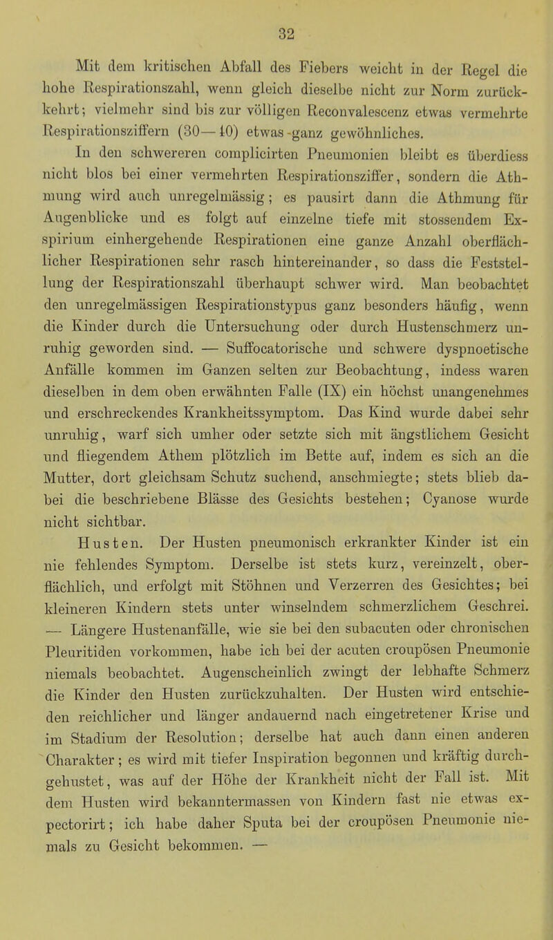 Mit dem kritischen Abfall des Fiebers weicht in der Regel die hohe Respirationszahl, wenn gleich dieselbe nicht zur Norm zurück- kehrt ; vielmehr sind bis zur völligen Reconvalescenz etwas vermehrte Respirationszitfern (30—10) etwas-ganz gewöhnliches. In den schwereren coraplicirten Pneumonien bleibt es überdiess nicht blos bei einer vermehrten Respirationszifi'er, sondern die Ath- mung wird auch unregelniässig; es pausirt dann die Athmung für Augenblicke und es folgt auf einzelne tiefe mit stossendem Ex- spirium einhergehende Respirationen eine ganze Anzahl oberfläch- licher Respirationen sehr rasch hintereinander, so dass die Feststel- lung der Respirationszahl überhaupt schwer wird. Man beobachtet den unregelmässigen Respirationstypus ganz besonders häufig, wenn die Kinder durch die Untersuchung oder durch Hustenschmerz un- ruhig geworden sind. — Suffocatorische und schwere dyspnoetische Anfälle kommen im Ganzen selten zur Beobachtung, indess waren dieselben in dem oben erwähnten Falle (IX) ein höchst unangenehmes und erschreckendes Krankheitssymptom. Das Kind wurde dabei sehr unruhig, warf sich umher oder setzte sich mit ängstlichem Gesicht und fliegendem Athem plötzlich im Bette auf, indem es sich an die Mutter, dort gleichsam Schutz suchend, anschmiegte; stets blieb da- bei die beschriebene Blässe des Gesichts bestehen; Cyanose wurde nicht sichtbar. Husten. Der Husten pneumonisch erkrankter Kinder ist ein nie fehlendes Symptom. Derselbe ist stets kurz, vereinzelt, ober- flächlich, und erfolgt mit Stöhnen und Verzerren des Gesichtes; bei kleineren Kindern stets unter winselndem schmerzlichem Geschrei. — Länsere Hustenanfälle, wie sie bei den subacuten oder chronischen Pleuritiden vorkommen, habe ich bei der acuten croupösen Pneumonie niemals beobachtet. Augenscheinlich zwingt der lebhafte Schmerz die Kinder den Husten zurückzuhalten. Der Husten wird entschie- den reichlicher und länger andauernd nach eingetretener Krise und im Stadium der Resolution; derselbe hat auch dann einen anderen ~ Charakter; es wird mit tiefer Inspiration begonnen und kräftig durch- gehustet, was auf der Höhe der Krankheit nicht der Fall ist. Mit dem Husten wird bekanntermassen von Kindern fast nie etwas ex- pectorirt; ich habe daher Sputa bei der croupösen Pneumonie nie- mals zu Gesicht bekommen. —