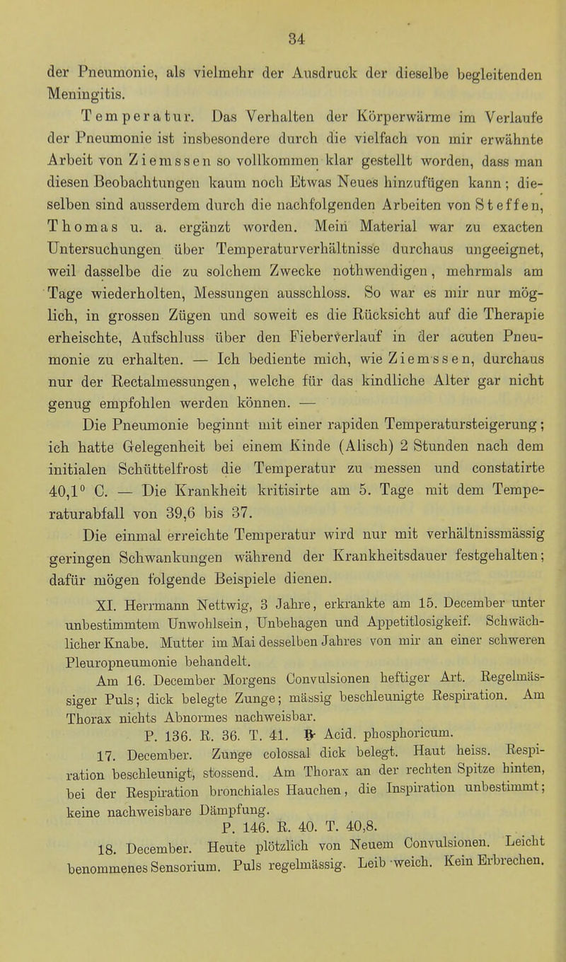 der Pneumonie, als vielmehr der Ausdruck der dieselbe begleitenden Meningitis. Temperatur. Das Verhalten der Körperwärme im Verlaufe der Pneumonie ist insbesondere durch die vielfach von mir erwähnte A rbeit von Z i e m s s e n so vollkommen klar gestellt worden, dass man diesen Beobachtungen kaum noch Etwas Neues hinzufügen kann ; die- selben sind ausserdem durch die nachfolgenden Arbeiten von Steffen, Thomas u. a. ergänzt worden. Mein Material war zu exacten Untersuchungen über Temperaturverhältnisse durchaus ungeeignet, weil dasselbe die zu solchem Zwecke nothwendigen, mehrmals am Tage wiederholten, Messungen ausschloss. So war es mir nur mög- lich, in grossen Zügen und soweit es die Rücksicht auf die Therapie erheischte, Aufschluss über den Fieber-^erlauf in der acuten Pneu- monie zu erhalten. — Ich bediente mich, wieZiemssen, durchaus nur der Rectalmessungen, welche für das kindliche Alter gar nicht genug empfohlen werden können. — Die Pneumonie beginnt mit einer rapiden Temperatursteigerung; ich hatte Gelegenheit bei einem Kinde (Alisch) 2 Stunden nach dem initialen Schüttelfrost die Temperatur zu messen und constatirte 40,1'' C. — Die Krankheit kritisirte am 5. Tage mit dem Tempe- raturabfall von 39,6 bis 37. Die einmal erreichte Temperatur wird nur mit verhältnissmässig geringen Schwankungen während der Krankheitsdauer festgehalten; dafür mögen folgende Beispiele dienen. XI. Herrmann Nettwig, 3 Jahre, erkrankte am 15. December unter unbestimmtem Unwohlsein, Unbehagen und Appetitlosigkeif. Schwäch- licher Knabe. Mutter im Mai desselben Jahres von mir an einer schweren Pleuropneumonie behandelt. Am 16. December Morgens Convulsionen heftiger Art. Regelmäs- siger Puls; dick belegte Zunge; massig beschleunigte Respiration. Am Thorax nichts Abnormes nachweisbar. P. 136. R. 36. T. 41. ^ Acid. phosphoricum. 17. December. Zunge colossal dick belegt. Haut heiss. Respi- ration beschleunigt, stossend. Am Thorax an der rechten Spitze hinten, bei der Resphration bronchiales Hauchen, die Inspiration unbestimmt; keine nachweisbare Dämpfung. P. 146. R. 40. T. 40,8. 18. December. Heute plötzhch von Neuem Convulsionen. Leicht benommenes Sensorium. Puls regehnässig. Leib-weich. Kein Erbrechen.