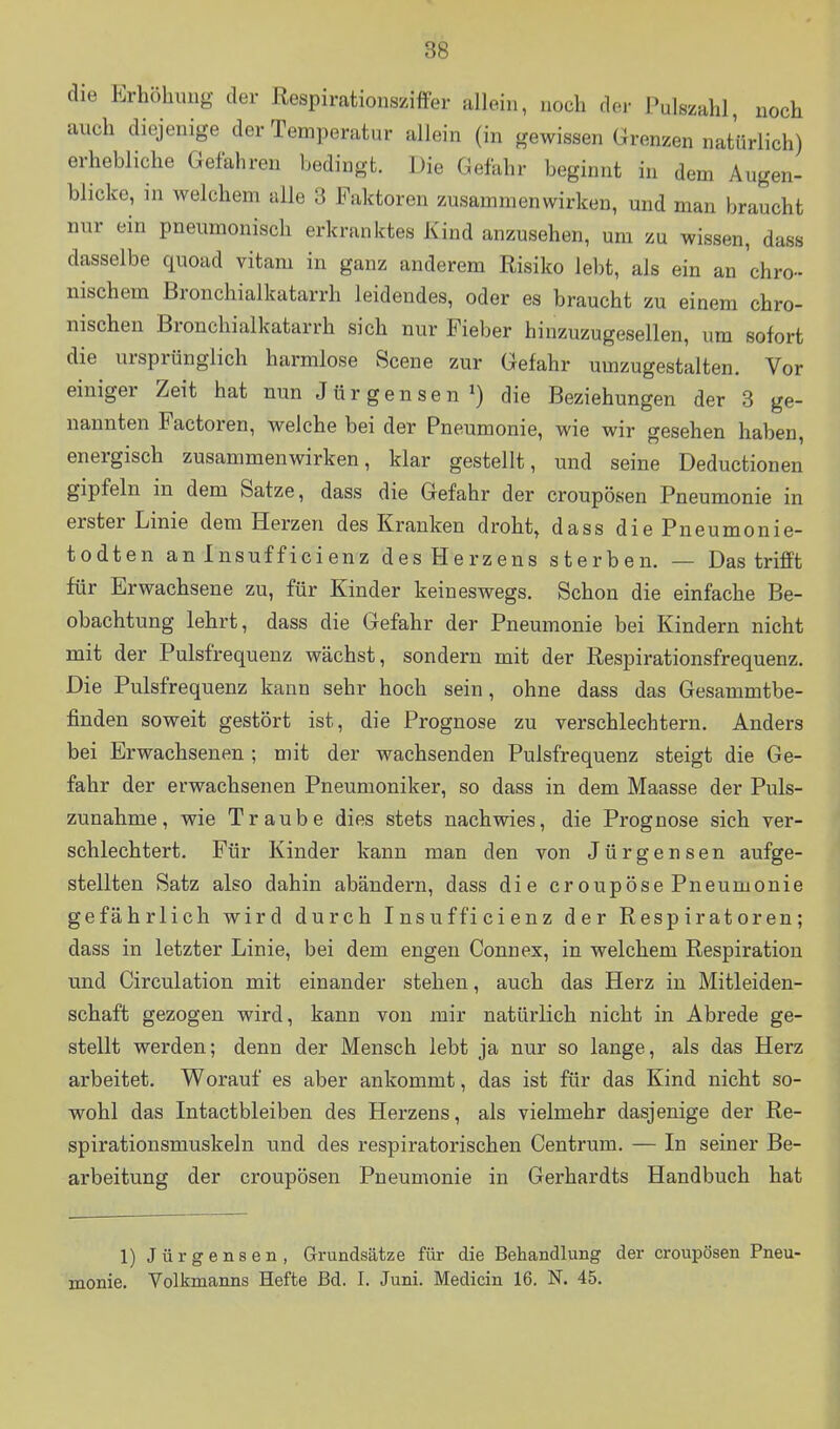 die Erhöhung der Respirationsziffer allein, noch der Pulszahl, noch auch diejenige der Temperatur allein (in gewissen Grenzen natürlich) erhebliche Gefahren bedingt. Die Gefahr beginnt in dem Augen- blicke, in welchem alle 3 Faktoren zusammenwirken, und man braucht nur ein pneumonisch erkranktes Kind anzusehen, um zu wissen, dass dasselbe quoad vitam in ganz anderem Risiko lebt, als ein an 'chro- nischem Bronchialkatarrh leidendes, oder es braucht zu einem chro- nischen Bronchialkatarrh sich nur Fieber hinzuzugesellen, um sofort die ursprünglich harmlose Scene zur Gefahr umzugestalten. Vor einiger Zeit hat nun Jürgensen») die Beziehungen der 3 ge- nannten Factoren, welche bei der Pneumonie, wie wir gesehen haben, energisch zusammenwirken, klar gestellt, und seine Deductionen gipfeln in dem Satze, dass die Gefahr der croupösen Pneumonie in erster Linie dem Herzen des Kranken droht, dass diePneumonie- todten an Insufficienz des Herzens sterben. — Das trifft für Erwachsene zu, für Kinder keineswegs. Schon die einfache Be- obachtung lehrt, dass die Gefahr der Pneumonie bei Kindern nicht mit der Pulsfrequenz wächst, sondern mit der Respirationsfrequenz. Die Pulsfrequenz kann sehr hoch sein, ohne dass das Gesammtbe- finden soweit gestört ist, die Prognose zu verschlechtern. Anders bei Erwachsenen; mit der wachsenden Pulsfrequenz steigt die Ge- fahr der erwachsenen Pneumoniker, so dass in dem Maasse der Puls- zunahme, wie Traube dies stets nachwies, die Prognose sich ver- schlechtert. Für Kinder kann man den von Jürgensen aufge- stellten Satz also dahin abändern, dass die eroupöse Pneumonie gefährlich wird durch Insufficienz der Respiratoren; dass in letzter Linie, bei dem engen Connex, in welchem Respiration und Circulation mit einander stehen, auch das Herz in Mitleiden- schaft gezogen wird, kann von mir natürlich nicht in Abrede ge- stellt werden; denn der Mensch lebt ja nur so lange, als das Herz arbeitet. Worauf es aber ankommt, das ist für das Kind nicht so- wohl das Intactbleiben des Herzens, als vielmehr dasjenige der Re- spirationsmuskeln und des respiratorischen Centrum. — In seiner Be- arbeitung der croupösen Pneumonie in Gerhardts Handbuch hat 1) Jürgensen, Grundsätze für die Behandlung der croupösen Pneu- monie. Volkmanns Hefte Bd. I. Juni. Medicin 16. N. 45.