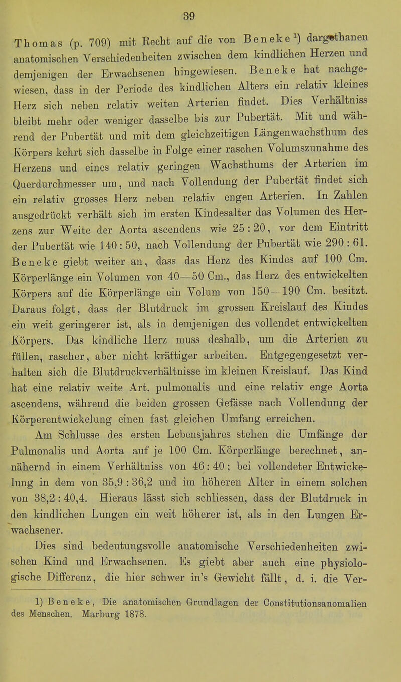 Thomas (p. 709) mit Recht auf die von Beneke^) dargwthanen anatomischen Verschiedenheiten zwischen dem kindlichen Herzen und demjenigen der Erwachseneu hingewiesen. Beneke hat nachge- wiesen, dass in der Periode des kindlichen Alters ein relativ kleines Herz sich neben relativ weiten Arterien findet. Dies Verhältniss bleibt mehr oder weniger dasselbe bis zur Pubertät. Mit und wäh- rend der Pubertät und mit dem gleichzeitigen Längenwachsthum des Körpers kehrt sich dasselbe in Folge einer raschen Volumszunahme des Herzens und eines relativ geringen Wachsthums der Arterien im Querdurchmesser um, und nach Vollendung der Pubertät findet sich ein relativ grosses Herz neben relativ engen Arterien. In Zahlen ausgedrückt verhält sich im ersten Kindesalter das Volumen des Her- zens zur Weite der Aorta ascendens wie 25 : 20, vor dem Eintritt der Pubertät wie 140 : 50, nach Vollendung der Pubertät wie 290 : 61. Beneke giebt weiter an, dass das Herz des Kindes auf 100 Cm. Körperlänge ein Volumen von 40—50 Cm., das Herz des entwickelten Körpers auf die Körperlänge ein Volum von 150- 190 Cm. besitzt. Daraus folgt, dass der Blutdruck im grossen Kreislauf des Kindes ein weit geringerer ist, als in demjenigen des vollendet entwickelten Körpers. Das kindliche Herz muss deshalb, um die Arterien zu füllen, rascher, aber nicht kräftiger arbeiten. Entgegengesetzt ver- halten sich die Blutdruckverhältnisse im kleinen Kreislauf. Das Kind hat eine relativ weite Art. pulmonalis und eine relativ enge Aorta ascendens, während die beiden grossen Gefässe nach Vollendung der Körperentwickelung einen fast gleichen Umfang erreichen. Am vSchlusse des ersten Lebensjahres stehen die Umfange der Pulmonalis und Aorta auf je 100 Cm. Körperlänge berechnet, an- nähernd in einem Verhältniss von 46:40; bei vollendeter Entwicke- lung in dem von 35,9 : 36,2 und im höheren Alter in einem solchen von 38,2 :40,4. Hieraus lässt sich schliessen, dass der Blutdruck in den kindlichen Lungen ein weit höherer ist, als in den Lungen Er- wachsener. Dies sind bedeutungsvolle anatomische Verschiedenheiten zwi- schen Kind und Erwachsenen. Es giebt aber auch eine physiolo- gische Differenz, die hier schwer in's Gewicht fällt, d. i. die Ver- 1) Beneke, Die anatomischen Grundlagen der Constitutionsanomalien des Menschen. Marburg 1878.