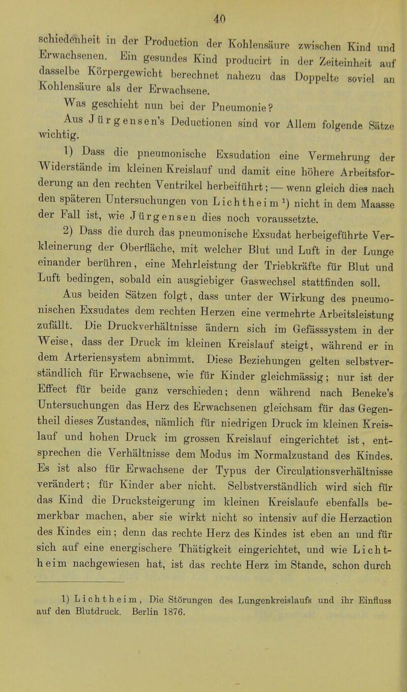 schiedetilieit in der Production der Kohlensäure zwischen Kind und Erwachsenen. Ein gesundes Kind producirt in der Zeiteinheit auf dasselbe Körpergewicht berechnet nahezu das Doppelte soviel an Kohlensaure als der Erwachsene. Was geschieht nun bei der Pneumonie? Aus Jürgensen's Deductionen sind vor Allem folgende Sätze wichtig. 1) Dass die pneumonische Exsudation eine Vermehrung der Widerstände im kleinen Kreislauf und damit eine höhere Arbeitsfor- derung an den rechten Ventrikel herbeiführt; — wenn gleich dies nach den späteren Untersuchungen von Liehtheim ^) nicht in dem Maasse der Fall ist, wie Jürgenseu dies noch voraussetzte. 2) Dass die durch das pneumonische Exsudat herbeigeführte Ver- kleinerung der Oberfläche, mit welcher Blut und Luft in der Lunge einander berühren, eine Mehrleistung der Triebkräfte für Blut und Luft bedingen, sobald ein ausgiebiger Gaswechsel stattfinden soll. Aus beiden Sätzen folgt, dass unter der Wirkung des pneumo- nischen Exsudates dem rechten Herzen eine vermehrte Arbeitsleistung zufällt. Die Druckverhältnisse ändern sich im Gefässsystem in der Weise, dass der Druck im kleinen Kreislauf steigt, während er in dem Arteriensystem abnimmt. Diese Beziehungen gelten selbstver- ständlich für Erwachsene, wie für Kinder gleichmässig; nur ist der Effect für beide ganz verschieden; denn während nach Beneke's Untersuchungen das Herz des Erwachsenen gleichsam für das Gegen- theil dieses Zustandes, nämlich für niedrigen Druck im kleinen Kreis- lauf und hohen Druck im grossen Kreislauf eingerichtet ist, ent- sprechen die Verhältnisse dem Modus im Normalzustand des Kindes. Es ist also für Erwachsene der Typus der Circulationsverhältnisse verändert; für Kinder aber nicht. Selbstverständlich wird sich für das Kind die Drucksteigerung im kleinen Kreislaufe ebenfalls be- merkbar machen, aber sie wirkt nicht so intensiv auf die Herzaction des Kindes ein; denn das rechte Herz des Kindes ist eben an und für sich auf eine energischere Thätigkeit eingerichtet, und wie Licht- heim nachgewiesen hat, ist das rechte Herz im Stande, schon durch 1) Lichtheim, Die Störungen des Lungenkreislaufs und ihr Einfluss auf den Blutdruck. Berlin 1876.