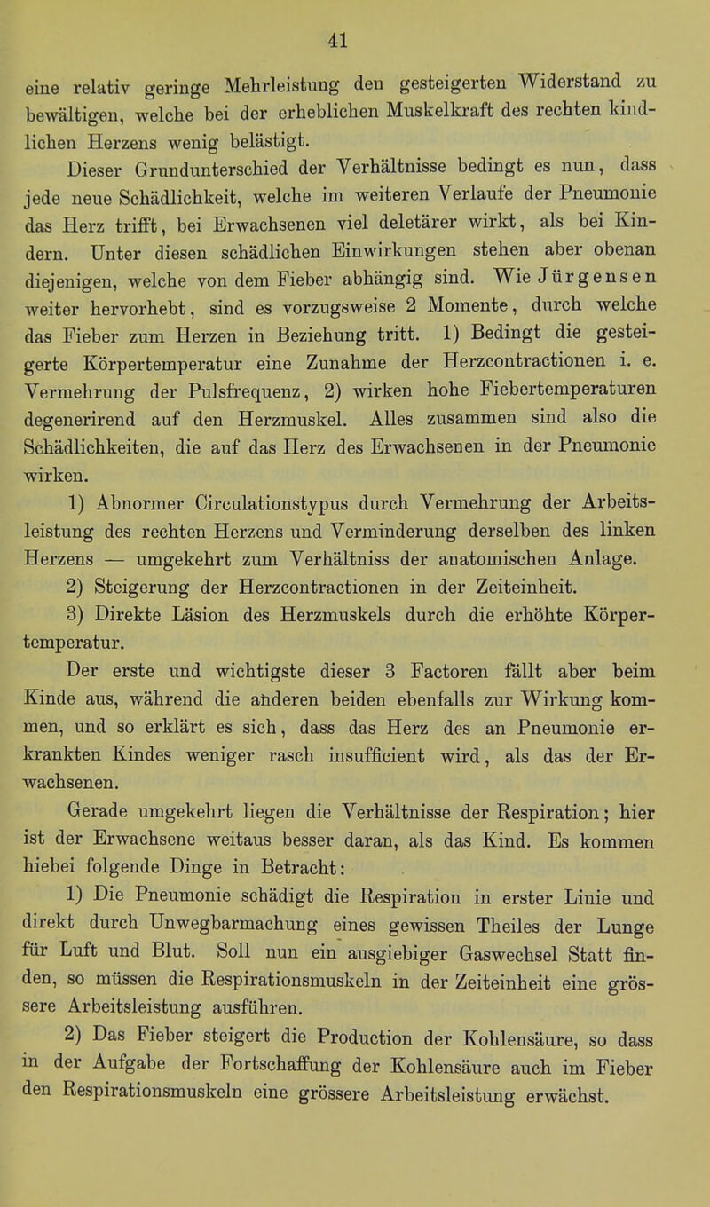 eine relativ geringe Mehrleistung den gesteigerten Widerstand zu bewältigen, welche bei der erheblichen Muskelkraft des rechten kind- lichen Herzens wenig belästigt. Dieser Grundunterschied der Verhältnisse bedingt es nun, dass jede neue Schädlichkeit, welche im weiteren Verlaufe der Pneumonie das Herz trifft, bei Erwachsenen viel deletärer wirkt, als bei Kin- dern. Unter diesen schädlichen Einwirkungen stehen aber obenan diejenigen, welche von dem Fieber abhängig sind. WieJürgensen weiter hervorhebt, sind es vorzugsweise 2 Momente, durch welche das Fieber zum Herzen in Beziehung tritt. 1) Bedingt die gestei- gerte Körpertemperatur eine Zunahme der Herzcontractionen i. e, Vermehrung der Pulsfrequenz, 2) wirken hohe Fieberteraperaturen degenerirend auf den Herzmuskel. Alles zusammen sind also die Schädlichkeiten, die auf das Herz des Erwachsenen in der Pneumonie wirken. 1) Abnormer Circulationstjpus durch Vermehrung der Arbeits- leistung des rechten Herzens und Verminderung derselben des linken Herzens — umgekehrt zum Verhältniss der anatomischen Anlage. 2) Steigerung der Herzcontractionen in der Zeiteinheit. 3) Direkte Läsion des Herzmuskels durch die erhöhte Körper- temperatur. Der erste und wichtigste dieser 3 Factoren fällt aber beim Kinde aus, während die aüderen beiden ebenfalls zur Wirkung kom- men, und so erklärt es sich, dass das Herz des an Pneumonie er- krankten Kindes weniger rasch insufficient wird, als das der Er- wachsenen. Gerade umgekehrt liegen die Verhältnisse der Respiration; hier ist der Erwachsene weitaus besser daran, als das Kind. Es kommen hiebei folgende Dinge in Betracht: 1) Die Pneumonie schädigt die Respiration in erster Linie und direkt durch ünwegbarmachung eines gewissen Theiles der Lunge für Luft und Blut. Soll nun ein ausgiebiger Gaswechsel Statt fin- den, so müssen die Respirationsmuskeln in der Zeiteinheit eine grös- sere Arbeitsleistung ausführen. 2) Das Fieber steigert die Production der Kohlensäure, so dass in der Aufgabe der Fortschaffung der Kohlensäure auch im Fieber den Respirationsmuskeln eine grössere Arbeitsleistung erwächst.