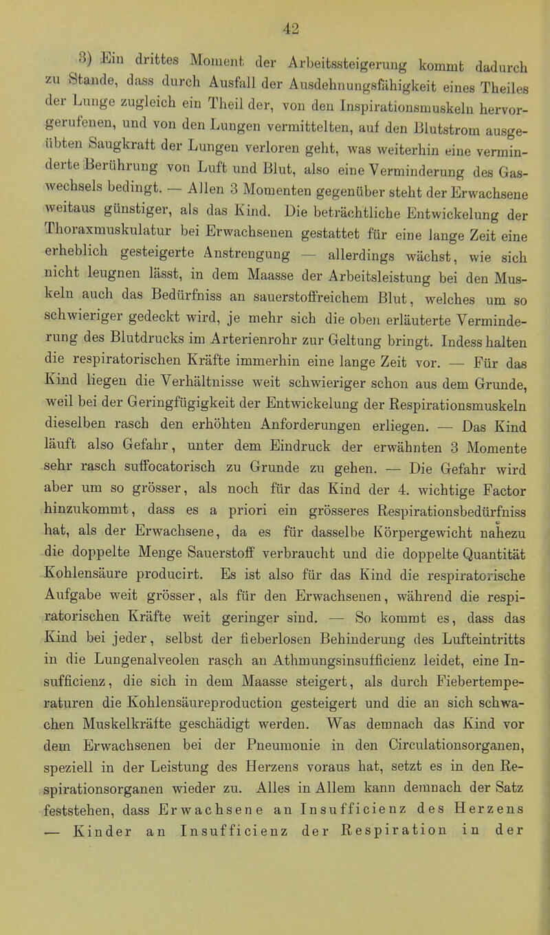 8) Ein drittes Moment der Arbeitssteigerung kommt dadurch zu Stande, dass durch Ausfall der Ausdehnungsfähigkeit eines Theiles der Lunge zugleich ein Theil der, von den Inspirationsmuskeln hervor- gerufenen, und von den Lungen vermittelten, auf den Blutstrom ausge- übten Saugkraft der Lungen verloren geht, was weiterhin eine vermin- derte Berührung von Luft und Blut, also eine Verminderung des Gas- wechsels bedingt. - Allen 3 Momenten gegenüber steht der Erwachsene weitaus günstiger, als das Kind. Die beträchtliche Entwickelung der Thoraxmuskulatur bei Erwachsenen gestattet für eine lange Zeit eine erheblich gesteigerte Anstrengung — allerdings wächst, wie sich nicht leugnen lässt, in dem Maasse der Arbeitsleistung bei den Mus- keln auch das Bedürfniss an sauerstoffreichem Blut, welches um so schwieriger gedeckt wird, je mehr sich die oben erläuterte Verminde- rung des Blutdrucks im Arterienrohr zur Geltung bringt. Indess halten die respiratorischen Kräfte immerhin eine lange Zeit vor. — Für das Kind liegen die Verhältnisse weit schwieriger schon aus dem Grunde, weil bei der Geringfügigkeit der Entwickelung der Respirationsmuskeln dieselben rasch den erhöhten Anforderungen erliegen. — Das Kind läuft also Gefahr, unter dem Eindruck der erwähnten 3 Momente sehr rasch suffocatorisch zu Grunde zu gehen. — Die Gefahr wird aber um so grösser, als noch für das Kind der 4. wichtige Factor hinzukommt, dass es a priori ein grösseres Respirationsbedürfniss hat, als der Erwachsene, da es für dasselbe Körpergewicht nahezu die doppelte Menge Sauerstoff verbraucht und die doppelte Quantität Kohlensäure producirt. Es ist also für das Kind die respiratorische Aufgabe weit grösser, als für den Erwachsenen, während die respi- ratorischen Kräfte weit geringer sind. — So kommt es, dass das Kind bei jeder, selbst der fieberlosen Behinderung des Lufteintritts in die Lungenalveolen rasch an Athmungsinsufficienz leidet, eine In- sufficienz, die sich in dem Maasse steigert, als durch Fiebertempe- raturen die Kohlensäureproduction gesteigert und die an sich schwa- chen Muskelkräfte geschädigt werden. Was demnach das Kind vor dem Erwachsenen bei der Pneumonie in den Circulationsorganen, speziell in der Leistung des Herzens voraus hat, setzt es in den Re- spirationsorganen wieder zu. Alles in Allem kann demnach der Satz feststehen, dass Erwachsene an Insufficienz des Herzens — Kinder an Insufficienz der Respiration in der