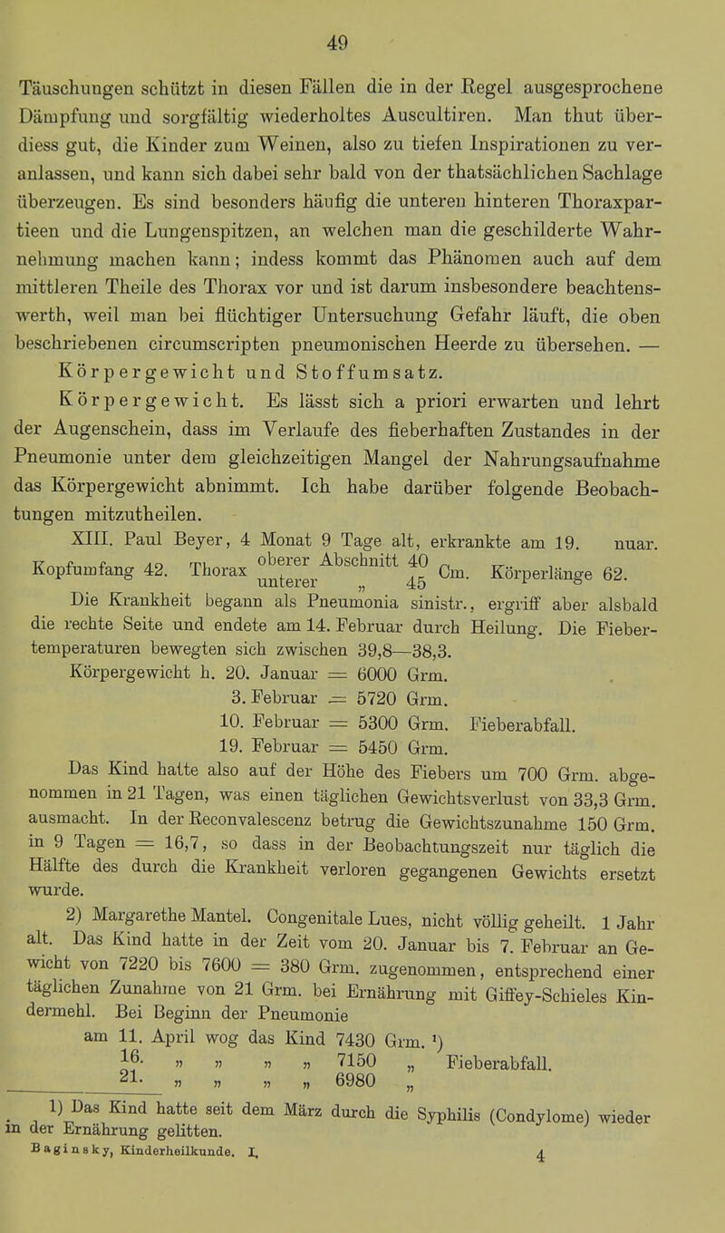 Täuschungen schützt in diesen Fällen die in der Kegel ausgesprochene Dämpfung und sorgfältig wiederholtes Auscultiren, Man thut über- diess gut, die Kinder zum Weinen, also zu tiefen Inspirationen zu ver- anlassen, und kann sich dabei sehr bald von der thatsächlichen Sachlage überzeugen. Es sind besonders häufig die unteren hinteren Thoraxpar- tieen und die Lungenspitzen, an welchen man die geschilderte Wahr- nehmung machen kann; indess kommt das Phänomen auch auf dem mittleren Theile des Thorax vor und ist darum insbesondere beachtens- werth, weil man bei flüchtiger Untersuchung Gefahr läuft, die oben beschriebenen circumscripten pneumonischen Heerde zu übersehen. — Körpergewicht und Stoffumsatz. Körpergewicht. Es lässt sich a priori erwarten und lehrt der Augenschein, dass im Verlaufe des fieberhaften Zustandes in der Pneumonie unter dem gleichzeitigen Mangel der Nahrungsaufnahme das Körpergewicht abnimmt. Ich habe darüber folgende Beobach- tungen mitzuth eilen. XIII. Paul Beyer, 4 Monat 9 Tage alt, erkrankte am 19. nuar. -p. f An rri oberer Abschnitt 40 ^ Kopfumfang 42. Thorax Gm. Körperlänge 62. Die Krankheit begann als Pneumonia sinistr., ergriff aber alsbald die rechte Seite und endete am 14. Februar durch Heilung. Die Fieber- temperaturen bewegten sich zwischen 39,8—38,3. Körpergewicht h. 20. Januar = 6000 Grm. 3. Februar ^ 5720 Grm. 10. Februar = 5300 Grm. FieberabfaU. 19. Februar = 5450 Grm. Das Kind hatte also auf der Höhe des Fiebers um 700 Grm. abge- nommen in 21 Tagen, was einen täglichen Gewichtsverlust von 33,3 Grm. ausmacht. In der Eeconvalescenz betrug die Gewichtszunahme 150 Grm. in 9 Tagen = 16,7, so dass in der Beobachtungszeit nur täglich die Hälfte des durch die Krankheit verloren gegangenen Gewichts ersetzt wurde. 2) Margarethe Mantel. Congenitale Lues, nicht völlig geheilt. 1 Jahr alt. Das Kind hatte in der Zeit vom 20. Januar bis 7. Februar an Ge- wicht von 7220 bis 7600 = 380 Grm. zugenommen, entsprechend einer täglichen Zunahme von 21 Grm. bei Ernährung mit Giftey-Schieles Kin- dermehl. Bei Beginn der Pneumonie am 11. April wog das Kind 7430 Grm. ') l^- » » » » 7150 „ FieberabfaU. . » n „ „ 6980 „ ^ 1) Das Kind hatte seit dem März durch die Syphilis (Condylome) wieder m der Ernährung gelitten. Baginsky, Kinderheilkunde, I. ^