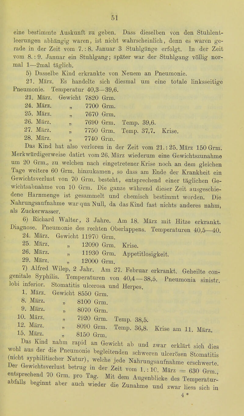 eine bestimmte Auskunft zu geben. Dass dieselben von den Stuhlent- leerungen abhängig waren, ist nicht wahrscheinlich, denn es waren ge- rade in der Zeit vom 7.: 8. Januar 3 Stuhlgünge erfolgt. In der Zeit vom 8.: 9. Januar ein Stuhlgang; später war der Stuhlgang völlig nor- mal 1—2mal täglich. 5) Dasselbe Kind erkrankte von Neuem an Pneumonie. 21. März. Es handelte sich diesmal um eine totale linksseitige Pneumonie. Temperatur 40,3—39,6. 21. März. Gewicht 7820 Grm. 24. Mäi-z. „ 7700 Grm. 25. März. „ 7670 Grm. 26. März. „ 7690 Grm. Temp. 39,6. 27. März. „ 7750 Grm. Temp. 37,7. Krise. 28. März. „ 7740 Grm. Das Kind hat also verloren in der Zeit vom 21.: 25. März 150 Grm. Merkwürdigerweise datirt vom 26. März wiederum eine Gewichtszunahme um 20 Grm., zu welchen nach eingetretener Krise noch an dem gleichen Tage weitere 60 Grm. hinzukamen, so dass am Ende der Krankheit ein Gewichtsverlust von 70 Grm. besteht, entsprechend einer täglichen Ge- wichtsabnahme von 10 Grm. Die ganze während dieser Zeit ausgeschie- dene Harnmenge ist gesammelt und chemisch bestimmt worden. Die Nahrungsaufnahme war qua Null, da das Kind fast nichts anderes nahm, als Zuckerwasser. 6) Richard Walter, 3 Jahre. Am 18. März mit Hitze erkrankt. Diagnose. Pneumonie des rechten Oberlappens. Temperaturen 40,5—40. 24. März. Gewicht 11970 Grm. 25. März. „ 12090 Grm. Krise. 26. März. „ 119.30 Grm. Appetitlosigkeit. 29. März. „ 12000 Grm. 7) Alfred Wilep, 2 Jahr. Am 27. Februar erkrankt. Geheilte con- gemtale Syphilis. Temperaturen von 40,4-38,5. Pneumonia sinistr lobi mfenor. Stomatitis ulcerosa und Herpes. 1. März. Gewicht 8550 Grm. 8, März. „ 8100 Grm. 9. März. „ 8070 Grm. 10. März. „ 7920 Grm. Temp. 38,5. 12. März. „ 8090 Grm. Temp. 36,8. Krise am 11. März. 15. März. „ 8150 Grm. wohl^r T''^^'^ ^'''^^ ^'^'^ ^^'^lärt sich dies 7nl Jt. t TT'^r ^^^^^^^^'i- «^b-eren ulcerösen Stomatitis ^n ht syp .bischer Natur), welche jede Nahrungsaufnahme erschwerte. Dei Gewichtsverlust betrug m der Zeit vom l.:10. März = 630 Grm bfrt ? '^^ Temperatur': abfaUs beginnt aber auch wieder die Zunahme und zwar Hess sich in