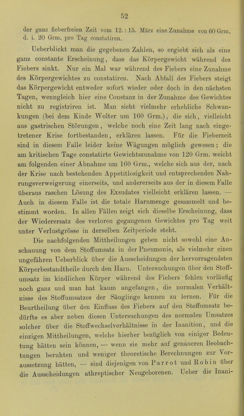 der ganz fieberfreien Zeit vom 12.: 15. März eine Zunahme vonöOGrm. d. i. 20 Grm. pro Tag constatiren. Ueberblickt man die gegebenen Zahlen, so ergiebt sich als eine ganz constante Erscheinung, dass das Körpergewicht während des Fiebers sinkt. Nur ein Mal war während des Fiebers eine Zunahme des Körpergewichtes zu constatiren. Nach Abfall des Fiebers steigt das Körpergewicht entweder sofort wieder oder doch in den nächsten Tagen, wenngleich hier eine Constanz in der Zunahme des Gewichtes nicht zu registriren ist. Man sieht vielmehr erhebliche Schwan- kungen (bei dem Kinde Wolter um 160 Grm,), die sich, vielleicht aus gastrischen Störungen, welche noch eine Zeit lang nach einge- tretener Krise fortbestanden, erklären lassen. Für die Fieberzeit sind in diesem Falle leider keine Wägungen möglich gewesen; die am kritischen Tage constatirte Gewichtszunahme von 120 Grm. weicht am folgenden einer Abnahme um 160 Grm., welche sich aus der, nach der Krise nach bestehenden Appetitlosigkeit und entsprechenden Nah- rungsverweigerung einerseits, und andererseits aus der in diesem Falle überaus raschen Lösung des Exsudates vielleicht erklären lassen. — Auch in diesem Falle ist die totale Harnmenge gesammelt und be- stimmt worden. In allen Fällen zeigt sich dieselbe Erscheinung, dass der Wiederersatz des verloren gegangenen Gewichtes pro Tag weit unter Verlustgrösse in derselben Zeitperiode steht. Die nachfolgenden Mittheilungen geben nicht sowohl eine An- schauung von dem Stoflfumsatz. in der Pneumonie, als vielmehr einen ungefähren üeberblick über die Ausscheidungen der hervorragendsten Körperbestandtheile durch den Harn. Untersuchungen über den StofF- umsatz im kindlichen Körper während des Fiebers fehlen vorläufig noch ganz und man hat kaum angefangen, die normalen Verhält- nisse des Stotfumsatzes der Säuglinge kennen zu lernen. Für die Beurtheilung über den Einfluss des Fiebers auf den Stoflfumsatz be- dürfte es aber neben diesen Untersuchungen des normalen Umsatzes solcher über die Stoflfwechselverhältnisse in der Inanition, und die einzigen Mittheilungen, welche hierher bezüglich von einiger Bedeu- tung hätten sein können, — wenn sie mehr auf genaueren Beobach- tungen beruhten und weniger theoretische Berechnungen zur Vor- aussetzung hätten, — sind diejenigen von Parrot und Robin über die Ausscheidungen athreptischer Neugeborenen. Ueber die Inaui-