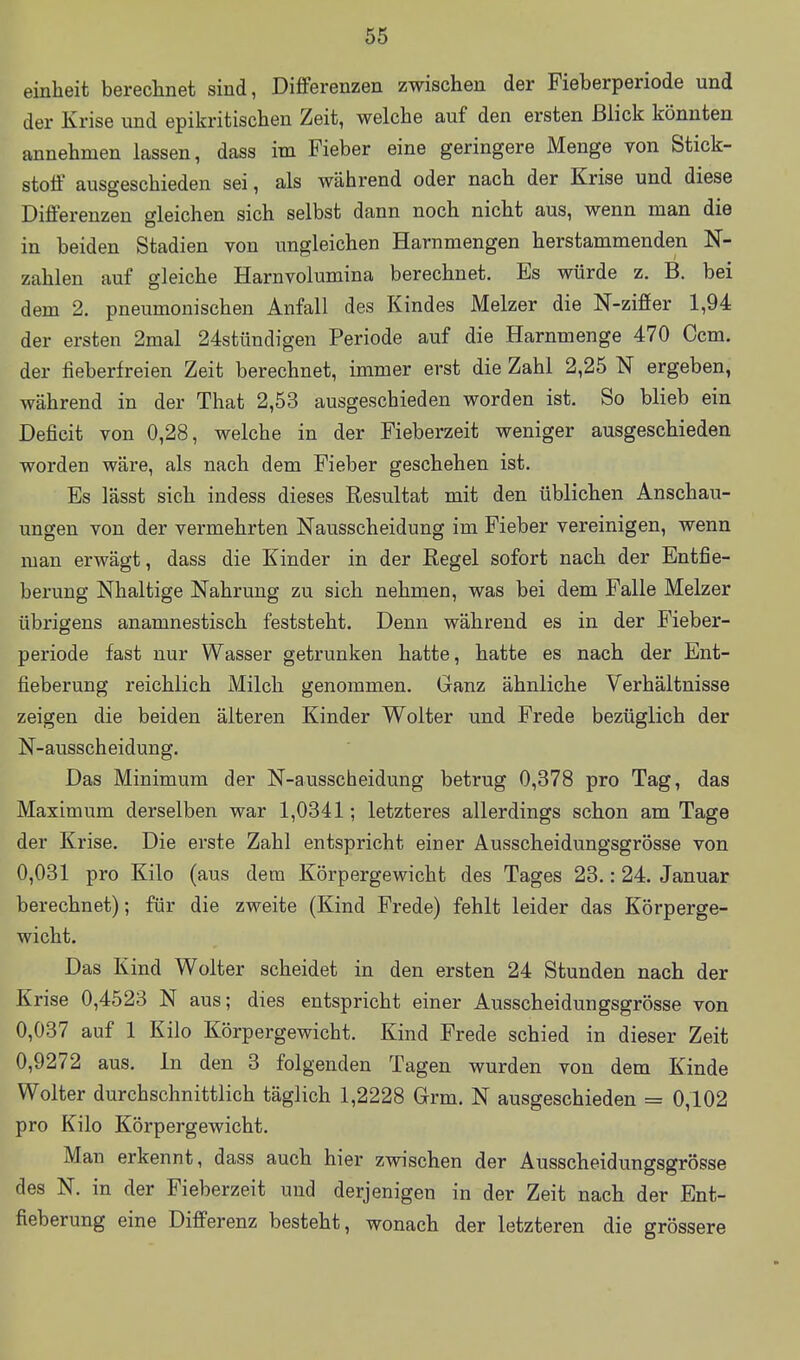 einheit berechnet sind, Differenzen zwischen der Fieberperiode und der Krise und epikritischen Zeit, welche auf den ersten Blick könnten annehmen lassen, dass im Fieber eine geringere Menge von Stick- stoff ausgeschieden sei, als während oder nach der Krise und diese Differenzen gleichen sich selbst dann noch nicht aus, wenn man die in beiden Stadien von ungleichen Harnmengen herstammenden N- zahlen auf gleiche Harnvolumina berechnet. Es würde z. B. bei dem 2. pneumonischen Anfall des Kindes Melzer die N-ziöer 1,94 der ersten 2mal 24stündigen Periode auf die Harnmenge 470 Gern, der fieberfreien Zeit berechnet, immer erst die Zahl 2,25 N ergeben, während in der That 2,53 ausgeschieden worden ist. So blieb ein Deficit von 0,28, welche in der Fieberzeit weniger ausgeschieden worden wäre, als nach dem Fieber geschehen ist. Es lässt sich indess dieses Resultat mit den üblichen Anschau- ungen von der vermehrten Nausscheidung im Fieber vereinigen, wenn man erwägt, dass die Kinder in der Regel sofort nach der Entfie- berung Nhaltige Nahrung zu sich nehmen, was bei dem Falle Melzer übrigens anamnestisch feststeht. Denn während es in der Fieber- periode fast nur Wasser getrunken hatte, hatte es nach der Ent- fieberung reichlich Milch genommen. Ganz ähnliche Verhältnisse zeigen die beiden älteren Kinder Wolter und Frede bezüglich der N-ausscheidung. Das Minimum der N-ausscheidung betrug 0,378 pro Tag, das Maximum derselben war 1,0341; letzteres allerdings schon am Tage der Krise. Die erste Zahl entspricht einer Ausscheidungsgrösse von 0,031 pro Kilo (aus dem Körpergewicht des Tages 23.: 24. Januar berechnet); für die zweite (Kind Frede) fehlt leider das Körperge- wicht. Das Kind Wolter scheidet in den ersten 24 Stunden nach der Krise 0,4523 N aus; dies entspricht einer Ausscheidungsgrösse von 0,037 auf 1 Kilo Körpergewicht. Kind Frede schied in dieser Zeit 0,9272 aus. In den 3 folgenden Tagen wurden von dem Kinde Wolter durchschnittlich täglich 1,2228 Grm. N ausgeschieden = 0,102 pro Kilo Körpergewicht. Man erkennt, dass auch hier zwischen der Ausscheidimgsgrösse des N. in der Fieberzeit und derjenigen in der Zeit nach der Ent- fieberung eine Differenz besteht, wonach der letzteren die grössere