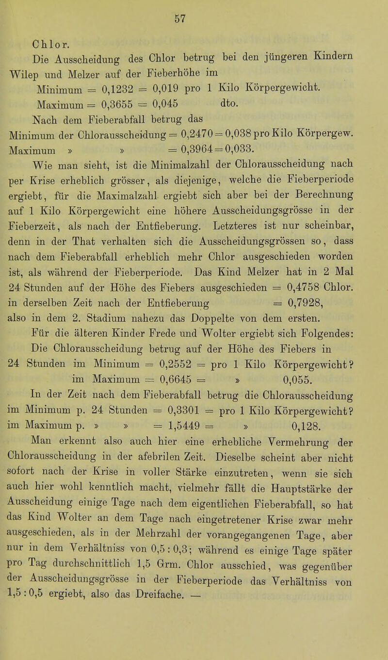 Chlor. Die Ausscheidung des Chlor betrug bei den jüngeren Kindern Wilep und Melzer auf der Fieberhöhe im Minimum = 0,1232 = 0,019 pro 1 Kilo Körpergewicht. Maximum = 0,3655 = 0,045 dto. Nach dem Fieberabfail betrug das Minimum der Chlorausscheidung = 0,2470 = 0,038 pro Kilo Körpergew. Maximum » » = 0,3964 = 0,033. Wie man sieht, ist die Minimalzahl der Chlorausscheidung nach per Krise erheblich grösser, als diejenige, welche die Fieberperiode ergiebt, für die Maximalzahl ergiebt sich aber bei der Berechnung auf 1 Kilo Körpergewicht eine höhere Ausscheidungsgrösse in der Fieberzeit, als nach der Entfieberung. Letzteres ist nur scheinbar, denn in der That verhalten sich die Ausscheidungsgrössen so, dass nach dem Fieberabfall erheblich mehr Chlor ausgeschieden worden ist, als während der Fieberperiode. Das Kind Melzer hat in 2 Mal 24 Stunden auf der Höhe des Fiebers ausgeschieden = 0,4758 Chlor, in derselben Zeit nach der Entfieberung = 0,7928, also in dem 2. Stadium nahezu das Doppelte von dem ersten. Für die älteren Kinder Frede und Wolter ergiebt sich Folgendes: Die Chlorausscheidung betrug auf der Höhe des Fiebers in 24 Stunden im Minimum = 0,2552 = pro 1 Kilo Körpergewicht? im Maximum = 0,6645 = » 0,055. In der Zeit nach dem Fieberabfall betrug die Chlorausscheidung im Minimum p. 24 Stunden = 0,3301 = pro 1 Kilo Körpergewicht? im Maximum p. » » = 1,5449 = » 0,128. Man erkennt also auch hier eine erhebliche Vermehrung der Chlorausscheidung in der afebrilen Zeit. Dieselbe scheint aber nicht sofort nach der Krise in voller Stärke einzutreten, wenn sie sich auch hier wohl kenntlich macht, vielmehr fällt die Hauptstärke der Ausscheidung einige Tage nach dem eigentlichen Fieberabfall, so hat das Kind Wolter an dem Tage nach eingetretener Krise zwar mehr ausgeschieden, als in der Mehrzahl der vorangegangenen Tage, aber nur in dem Verhältniss von 0,5: 0,3; während es einige Tage später pro Tag durchschnittlich 1,5 Grm. Chlor ausschied, was gegenüber der Ausscheidungsgrösse in der Fieberperiode das Verhältniss von 1,5:0,5 ergiebt, also das Dreifache. —