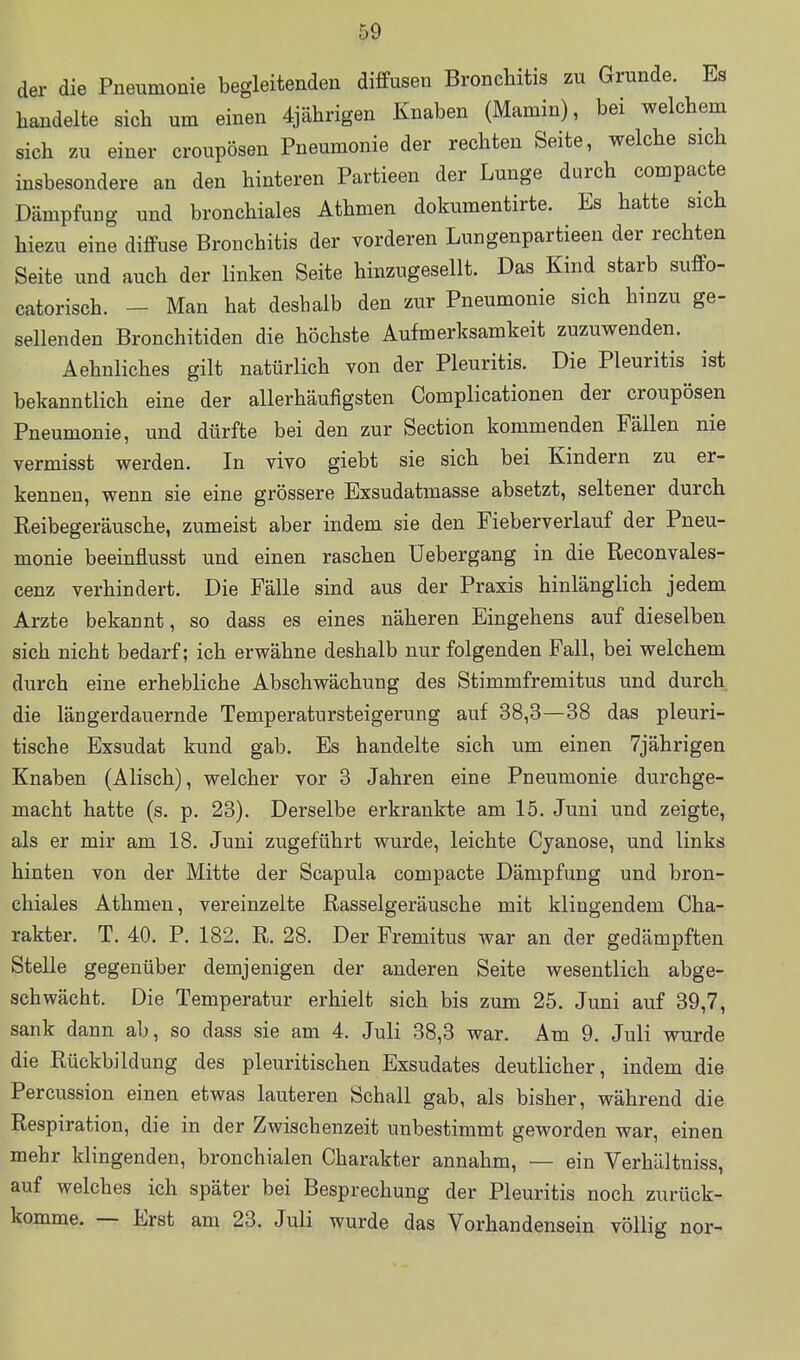 der die Pnetimonie begleitenden diffusen Bronchitis zu Grunde. Es handelte sich um einen 4jährigen Knaben (Mamin), bei welchem sich zu einer cronpösen Pneumonie der rechten Seite, welche sich insbesondere an den hinteren Partieen der Lunge durch compacte Dämpfung und bronchiales Athmen dokumentirte. Es hatte sich hiezu eine diffuse Bronchitis der vorderen Lungenpartieen der rechten Seite und auch der linken Seite hinzugesellt. Das Kind starb suffo- catorisch. - Man hat deshalb den zur Pneumonie sich hinzu ge- sellenden Bronchitiden die höchste Aufmerksamkeit zuzuwenden. Aehnliches gilt natürlich von der Pleuritis. Die Pleuritis ist bekanntlich eine der allerhäufigsten Complicationen der croupösen Pneumonie, und dürfte bei den zur Section kommenden Fällen nie vermisst werden. In vivo giebt sie sich bei Kindern zu er- kennen, wenn sie eine grössere Exsudatmasse absetzt, seltener durch Reibegeräusche, zumeist aber indem sie den Fieberverlauf der Pneu- monie beeinflusst und einen raschen Uebergang in die Reconvales- cenz verhindert. Die Fälle sind aus der Praxis hinlänglich jedem Arzte bekannt, so dass es eines näheren Eingehens auf dieselben sich nicht bedarf; ich erwähne deshalb nur folgenden Fall, bei welchem durch eine erhebliche Abschwächung des Stimmfremitus und durch die länger dauernde Temperatursteigerung auf 38,3—38 das pleuri- tische Exsudat kund gab. Es handelte sich um einen 7jährigen Knaben (Alisch), welcher vor 3 Jahren eine Pneumonie durchge- macht hatte (s. p. 23). Derselbe erkrankte am 15. Juni und zeigte, als er mir am 18. Juni zugeführt wurde, leichte Cjanose, und links hinten von der Mitte der Scapula compacte Dämpfung und bron- chiales Athmen, vereinzelte Rasselgeräusche mit klingendem Cha- rakter. T. 40. P. 182. R. 28. Der Fremitus war an der gedämpften Stelle gegenüber demjenigen der anderen Seite wesentlich abge- schwächt. Die Temperatur erhielt sich bis zum 25. Juni auf 39,7, sank dann ab, so dass sie am 4. Juli 38,3 war. Am 9. Juli wurde die Rückbildung des pleuritischen Exsudates deutlicher, indem die Percussion einen etwas lauteren Schall gab, als bisher, während die Respiration, die in der Zwischenzeit unbestimmt geworden war, einen mehr klingenden, bronchialen Charakter annahm, — ein Yerhältniss, auf welches ich später bei Besprechung der Pleuritis noch zurück- komme. — Erst am 23. Juli wurde das Vorhandensein völlig nor-