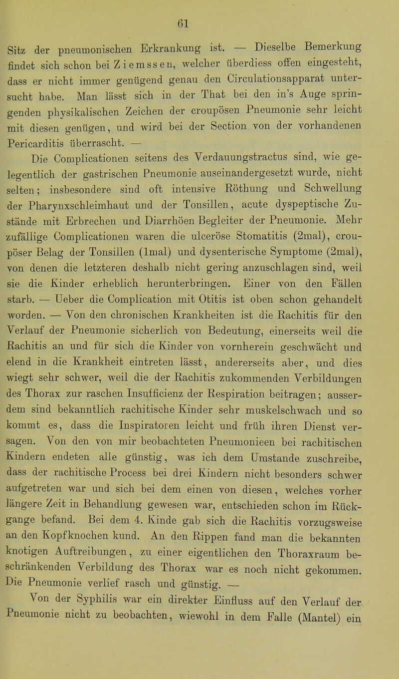 Sitz der pneumonischen Erkrankung ist. — Dieselbe Bemerkung findet sich schon bei Ziemssen, welcher überdiess offen eingesteht, dass er nicht immer genügend genau den Circulationsapparat unter- sucht habe. Man lässt sich in der That bei den in's Auge sprin- genden physikalischen Zeichen der croupösen Pneumonie sehr leicht mit diesen genügen, und wird bei der Section von der vorhandenen Pericarditis überrascht. — Die Complicationen seitens des Verdauungstractus sind, wie ge- legentlich der gastrischen Pneumonie auseinandergesetzt wurde, nicht selten; insbesondere sind oft intensive Röthung und Schwellung der Pharynxschleimhaut und der Tonsillen, acute dyspeptische Zu- stände mit Erbrechen und Diarrhöen Begleiter der Pneumonie. Mehr zufällige Complicationen waren die ulceröse Stomatitis (2mal), crou- pöser Belag der Tonsillen (Imal) und dysenterische Symptome (2mal), von denen die letzteren deshalb nicht gering anzuschlagen sind, weil sie die Kinder erheblich herunterbringen. Einer von den Fällen starb. — Ueber die Complication mit Otitis ist oben schon gehandelt worden. — Von den chronischen Krankheiten ist die Rachitis für den Verlauf der Pneumonie sicherlich von Bedeutung, einerseits weil die Rachitis an und für sich die Kinder von vornherein geschwächt und elend in die Krankheit eintreten lässt, andererseits aber, und dies wiegt sehr schwer, weil die der Rachitis zukommenden Verbildungen des Thorax zur raschen Insufficienz der Respiration beitragen; ausser- dem sind bekanntlich rachitische Kinder sehr muskelschwach und so kommt es, dass die Inspiratoren leicht und früh ihren Dienst ver- sagen. Von den von mir beobachteten Pneumonieen bei rachitischen Kindern endeten alle günstig, was ich dem Umstände zuschreibe, dass der rachitische Process bei drei Kindern nicht besonders schwer aufgetreten war und sich bei dem einen von diesen, welches vorher längere Zeit in Behandlung gewesen war, entschieden schon im Rück- gange befand. Bei dem 4. Kinde gab sich die Rachitis vorzugsweise an den Kopfknochen kund. An den Rippen fand man die bekannten knotigen Auftreibungen, zu einer eigentlichen den Thoraxraum be- schränkenden Verbildung des Thorax war es noch nicht gekommen. Die Pneumonie verlief rasch und günstig. — Von der Syphilis war ein direkter Einfluss auf den Verlauf der Pneumonie nicht zu beobachten, wiewohl in dem Falle (Mantel) ein