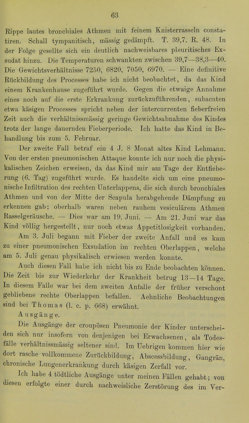 Rippe lautes bronchiales Athmen mit feinem Knisterrasseln consta- tiren. Schall tympanitisch, massig gedämpft. T. 39,7. R. 48. In der Folge gesellte sich ein deutlich nachweisbares pleuritisches Ex- sudat hinzu. Die Temperaturen schwankten zwischen 39,7—38,3—40. Die Gewichtsverhältnisse 7250, 6820, 7050, 6970. — Eine definitive Rückbildung des Processes habe ich nicht beobachtet, da das Kind einem Krankenhause zugeführt wurde. Gegen die etwaige Annahme eines noch auf die erste Erkrankung zurückzuführenden, subacuten etwa käsigen Processes spricht neben der intercurrenten fieberfreien Zeit auch die verhältnissmässig geringe Gewichtsabnahme des Kindes trotz der lange dauernden Fieberperiode. Ich hatte das Kind in Be- handlung bis zum 5. Februar. Der zweite Fall betraf ein 4 J. 8 Monat altes Kind Lehmann. Von der ersten pneumonischen Attaque konnte ich nur noch die physi- kalischen Zeichen erweisen, da das Kind mir am Tage der Entfiebe- rung (6. Tag) zugeführt wurde. Es handelte sich um eine pneumo- nische Infiltration des rechten ünterlappens, die sich durch bronchiales Athmen und von der Mitte der Scapula herabgehende Dämpfung zu erkennen gab; oberhalb waren neben rauhem vesiculärem Athmen Rasselgeräusche. — Dies war am 19. Juni. — Am 21. Juni war das Kind völlig hergestellt, nur noch etwas Appetitlosigkeit vorhanden. Am 3. Juli begann mit Fieber der zweite Anfall und es kam zu einer pneumonischen Exsudation im rechten Oberlappen, welche am 5. Juli genau physikalisch erwiesen werden konnte. Auch diesen Fall habe ich nicht bis zu Ende beobachten können. Die Zeit bis zur Wiederkehr der Krankheit betrug 13—14 Tage. In diesem Falle war bei dem zweiten Anfalle der früher verschont gebliebene rechte Oberlappen befallen. Aehnliche Beobachtungen sind bei Thomas (1. c. p. 668) erwähnt. Ausgänge. Die Ausgänge der croupösen Pneumonie der Kinder unterschei- den sich nur insofern von denjenigen bei Erwachsenen, als Todes- fälle verhältnissmässig seltener sind. Im üebrigen kommen hier wie dort rasche vollkommene Zurückbildang, Abscessbildung, Gangrän, chronische Lungenerkrankimg durch käsigen Zerfall vor. Ich habe 4 tödtliche Ausgänge unter meinen Fällen gehabt; von diesen erfolgte einer durch nachweisliche Zerstörung des im Ver-