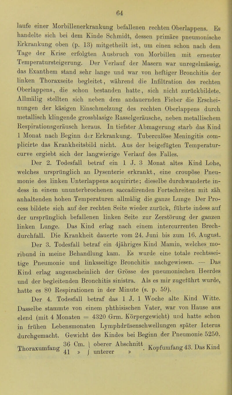 laufe einer Morbillenerkrankung befallenen rechten Oberlappens. Es handelte sich bei dem Kinde Schmidt, dessen primäre pneumonische Erkrankung oben (p. 13) raitgetheilt ist, um einen schon nach dem Tage der Krise erfolgten Ausbruch von Morbillen mit erneuter Temperatursteigerung. Der Verlauf der Masern war unregelmässig, das Exanthem stand sehr lange und war von heftiger Bronchitis der linken Thoraxseite begleitet, während die Infiltration des rechten Oberlappens, die schon bestanden hatte, sich nicht zurückbildete. Allmälig stellten sich neben dem andauernden Fieber die Erschei- nungen der käsigen Einschmelzung des rechten Oberlappens durch metallisch klingende grossblasige Rasselgeräusche, neben metallischem Respirationsgeräusch heraus. In tiefster Abmagerung starb das Kind 1 Monat nach Beginn der Erkrankung. Tuberculöse Meningitis com- plicirte das Krankheitsbild nicht. Aus der beigefügten Temperatur- curve ergiebt sich der langwierige Verlauf des Falles. Der 2. Todesfall betraf ein 1 J. 3 Monat altes Kind Lohe, welches ursprünglich an Dysenterie erkrankt, eine croupöse Pneu- monie des linken Unterlappens acquirirte; dieselbe durchwanderte in- dess in einem ununterbrochenen saccadirenden Fortschreiten mit zäh anhaltenden hohen Temperaturen allmälig die ganze Lunge Der Pro- cess bildete sich auf der rechten Seite wieder zurück, führte indess auf der ursprünglich befallenen linken Seite zur Zerstörung der ganzen linken Lunge. Das Kind erlag nach einem intercurrenten Brech- durchfall. Die Krankheit dauerte vom 24. Juni bis zum 16. August. Der 3. Todesfall betraf ein 4jähriges Kind Mamin, welches mo- ribund in meine Behandlung kam. Es wurde eine totale rechtssei- tige Pneumonie und linksseitige Bronchitis nachgewiesen. — Das Kind erlag augenscheinlich der Grösse des pneumonischen Heerdes und der begleitenden Bronchitis sinistra. Als es mir zugeführt wurde, hatte es 80 Respirationen in der Minute (s. p. 59). Der 4. Todesfall betraf das 1 J. 1 Woche alte Kind Witte. Dasselbe stammte von einem phthisischen Vater, war von Hause aus elend (mit 4 Monaten = 4320 Grm. Körpergewicht) und hatte schon in frühen Lebensmonaten Lymphdrüsenschwellungen später Icterus durchgemacht. Gewicht des Kindes bei Beginn der Pneumonie 5250. Thorazumfang ^m. J oberer Abschnitt ^„^^„„^„g 43. Ki„a