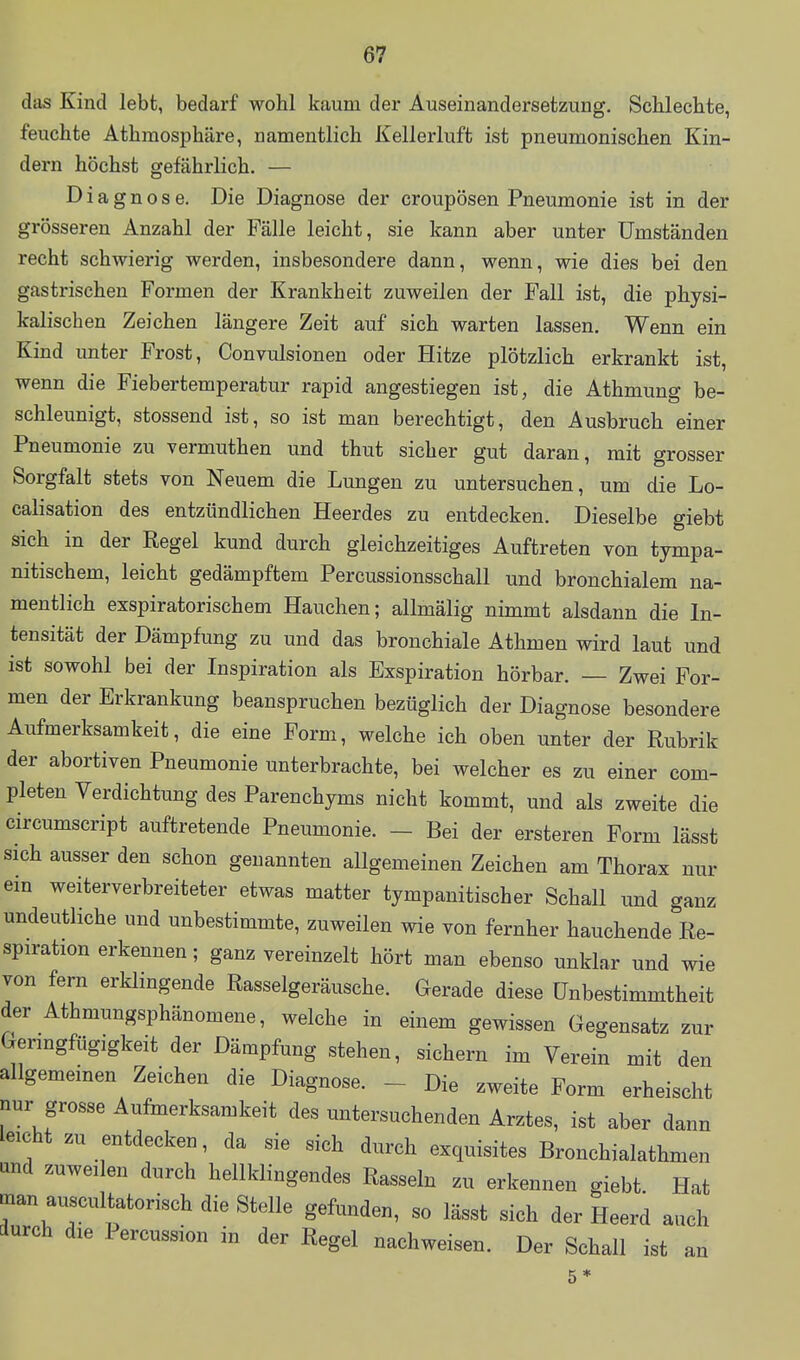 das Kind lebt, bedarf wohl kaum der Auseinandersetzung. Schlechte, feuchte Athmosphäre, namentlich Kellerluft ist pneumonischen Kin- dern höchst gefährlich. — Diagnose. Die Diagnose der croupösen Pneumonie ist in der grösseren Anzahl der Fälle leicht, sie kann aber unter Umständen recht schwierig werden, insbesondere dann, wenn, wie dies bei den gastrischen Formen der Krankheit zuweilen der Fall ist, die physi- kalischen Zeichen längere Zeit auf sich warten lassen. Wenn ein Kind unter Frost, Convulsionen oder Hitze plötzlich erkrankt ist, wenn die Fiebertemperatur rapid angestiegen ist, die Athmung be- schleunigt, stossend ist, so ist man berechtigt, den Ausbruch einer Pneumonie zu vermuthen und thut sicher gut daran, mit grosser Sorgfalt stets von Neuem die Lungen zu untersuchen, um die Lo- calisation des entzündlichen Heerdes zu entdecken. Dieselbe giebt sich in der Regel kund durch gleichzeitiges Auftreten von tympa- nitischem, leicht gedämpftem Percussionsschall und bronchialem na- mentlich exspiratorischem Hauchen; allmälig nimmt alsdann die In- tensität der Dämpfung zu und das bronchiale Athmen wird laut und ist sowohl bei der Inspiration als Exspiration hörbar. — Zwei For- men der Erkrankung beanspruchen bezüglich der Diagnose besondere Aufmerksamkeit, die eine Form, welche ich oben unter der Rubrik der abortiven Pneumonie unterbrachte, bei welcher es zu einer com- pleten Verdichtung des Parenchyms nicht kommt, und als zweite die circumscript auftretende Pneumonie. - Bei der ersteren Form lässt sich ausser den schon genannten allgemeinen Zeichen am Thorax nur ein weiterverbreiteter etwas matter tympanitischer Schall und ganz undeutliche und unbestimmte, zuweilen wie von fernher hauchende Re- spiration erkennen; ganz vereinzelt hört man ebenso unklar und wie von fern erklingende Rasselgeräusche. Gerade diese Unbestimmtheit der Athmungsphänomene, welche in einem gewissen Gegensatz zur Geringfügigkeit der Dämpfung stehen, sichern im Verein mit den allgemeinen Zeichen die Diagnose. - Die zweite Form erheischt nur grosse Aufmerksamkeit des untersuchenden Arztes, ist aber dann leicht zu entdecken, da sie sich durch exquisites Bronchialathmen und zuweilen durch hellklingendes Rasseln zu erkennen giebt Hat man auscultatorisch die Stelle gefunden, so lässt sich der Heerd auch durch die Percussion in der Regel nachweisen. Der Schall ist an