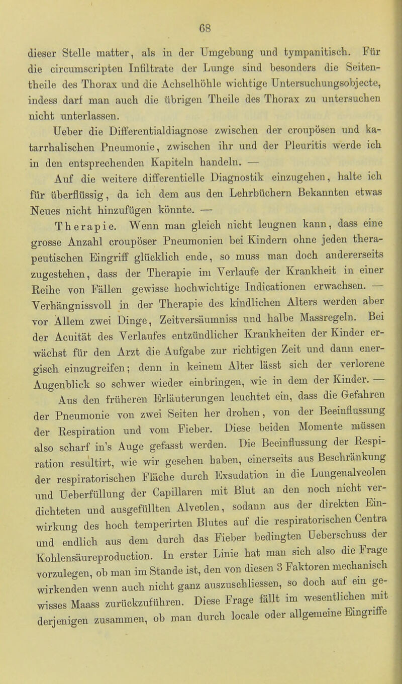 dieser Stelle matter, als in der Umgebung und tympanitisch. Für die circumscripten Infiltrate der Lunge sind besonders die öeiten- tbeile des Thorax und die Achselhöhle wichtige Untersuchungsobjecte, indess darf man auch die übrigen Theile des Thorax zu untersuchen nicht unterlassen. Ueber die Differentialdiagnose zwischen der croupösen und ka- tarrhalischen Pneumonie, zwischen ihr und der Pleuritis werde ich in den entsprechenden Kapiteln handeln. — Auf die weitere differentielle Diagnostik einzugehen, halte ich für überflüssig, da ich dem aus den Lehrbüchern Bekannten etwas Neues nicht hinzufügen könnte. — Therapie. Wenn man gleich nicht leugnen kann, dass eine grosse Anzahl croupöser Pneumonien bei Kindern ohne jeden thera- peutischen Eingriff glücklich ende, so muss man doch andererseits zugestehen, dass der Therapie im Verlaufe der Krankheit in einer Reihe von Fällen gewisse hochwichtige Indicationen erwachsen. — Verhängnissvoll in der Therapie des kindlichen Alters werden aber vor Allem zwei Dinge, Zeitversäumniss und halbe Massregeln. Bei der Acuität des Verlaufes entzündlicher Krankheiten der Kinder er- wächst für den Arzt die Aufgabe zur richtigen Zeit und dann ener- gisch einzugreifen; denn in keinem Alter lässt sich der verlorene Augenblick so schwer wieder einbringen, wie in dem der Kinder. — ° Aus den früheren Erläuterungen leuchtet ein, dass die Gefahren der Pneumonie von zwei Seiten her drohen, von der Beeinflussung der Respiration und vom Fieber. Diese beiden Momente müssen also scharf in's Auge gefasst werden. Die Beeinflussung der Respi- ration resultirt, wie wir gesehen haben, einerseits aus Beschränkung der respiratorischen Fläche durch Exsudation in die Lungenalveolen und Ueberfüllung der Capillaren mit Blut an den noch nicht ver- dichteten und ausgefüllten Alveolen, sodann aus der direkten Em- wirkung des hoch temperirten Blutes auf die respiratorischen Centra und endlich aus dem durch das Fieber bedingten üeberschuss der Kohlensäureproduction. In erster Linie hat man sich also die Frage vorzulegen, ob man im Stande ist, den von diesen 3 Faktoren mechamsch wirkenden wenn auch nicht ganz auszuschliessen, so doch auf em ge- wisses Maass zurückzuführen. Diese Frage fällt im wesentlichen mat derjenigen zusammen, ob man durch locale oder allgememe Emgnfte