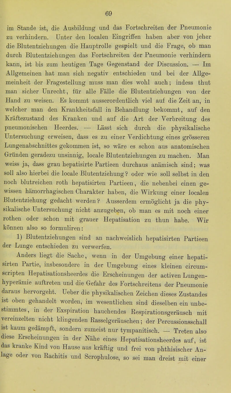 im Stande ist, die Ausbildung und das Fortschreiten der Pneumonie zu verhindern. Unter den localen Eingriffen haben aber von jeher die Blutentziehungen die Hauptrolle gespielt und die Frage, ob man durch Blutentziehungen das Fortschreiten der Pneumonie verhindern kann, ist bis zum heutigen Tage Gegenstand der Discussion. — Im Allgemeinen hat man sich negativ entschieden und bei der Allge- meinheit der Fragestellung muss man dies wohl auch; indess thut man sicher Unrecht, für alle Fälle die Blutentziehungen von der Hand zu weisen. Es kommt ausserordentlich viel auf die Zeit an, in welcher man den Krankheitsfall in Behandlung bekommt, auf den Kräftezustand des Kranken und auf die Art der Verbreitung des pneumonischen Heerdes. — Lässt sich durch die physikalische Untersuchung erweisen, dass es zu einer Verdichtung eines grösseren Lungenabschnittes gekommen ist, so wäre es schon aus anatomischen Gründen geradezu unsinnig, locale Blutentziehungen zu machen. Man weiss ja, dass grau hepatisirte Partieen durchaus anämisch sind; was soll also hierbei die locale Blutentziehung ? oder wie soll selbst in den noch blutreichen roth hepatisirten Partieen, die nebenbei einen ge- wissen hämorrhagischen Charakter haben, die Wirkung einer localen Blutentziehung gedacht werden? Ausserdem ermöglicht ja die phy- sikalische Untersuchung nicht anzugeben, ob man es mit noch einer rothen oder schon mit grauer Hepatisation zu thun habe. Wir können also so formuliren: 1) Blutentziehungen sind an nachweislich hepatisirten Partieen der Lunge entschieden zu verwerfen. Anders liegt die Sache, wenn in der Umgebung einer hepati- sirten Partie, insbesondere in der Umgebung eines kleinen circum- scripten Hepatisationsheerdes die Erscheinungen der activen Lungen- hyperämie auftreten und die Gefahr des Fortschreitens der Pneumonie daraus hervorgeht. Ueber die physikalischen Zeichen dieses Zustandes ist oben gehandelt worden, im wesentlichen sind dieselben ein unbe- stimmtes, in der Exspiration hauchendes Respirationsgeräusch mit vereinzelten nicht klingenden Rasselgeräuschen; der Percussionsschall ist kaum gedämpft, sondern zumeist nur tympanitisch. — Treten also diese Erscheinungen in der Nähe eines Hepatisationsheerdes auf, ist das kranke Kind von Hause aus kräftig und frei von phthisischer An- lage oder von Rachitis und Scrophulose, so sei man dreist mit einer