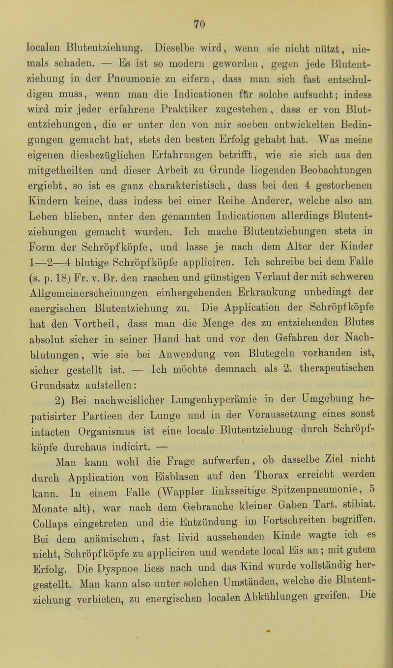 localen Bluteutziehung. Dieselbe wird, wenn sie niclit nützt, nie- mals schaden. — Es ist so modern geworden , gegen jede Blutent- ziehung in der Pneumonie zu eifern, dass man sich fast entschul- digen muss, wenn man die Indicationen für solche aufsucht; indess wird mir jeder erfahrene Praktiker zugestehen , dass er von Blut- entziehungen, die er unter den von mir soeben entwickelten Bedin- gungen gemacht hat, stets den besten Erfolg gehabt hat. Was meine eigenen diesbezüglichen Erfahrungen betrifft, wie sie sich aus den mitgetlieilten und dieser Arbeit zu Grunde liegenden Beobachtungen ergiebt, so ist es ganz charakteristisch, dass bei den 4 gestorbenen Kindern keine, dass indess bei einer Reihe Anderer, welche also am Leben blieben, unter den genannten Indicationen allerdings Blutent- ziehungen gemacht wurden. Ich mache Blutentziehungen stets in Form der Schröpf köpfe, und lasse je nach dem Alter der Kinder 1—2—4 blutige Schröpf köpfe appliciren. Ich schreibe bei dem Falle (s. p. 18) Fr. V. Br. den raschen und günstigen Verlauf der mit schweren Allgemeinerscheinungen einhergehenden Erkrankung unbedingt der energischen Blutentziehung zu. Die Application der Schröpf köpfe hat den Vortheil, dass man die Menge des zu entziehenden Blutes absolut sicher in seiner Hand hat und vor den Gefahren der Nach- blutungen, wie sie bei Anwendung von Blutegeln vorhanden ist, sicher gestellt ist. — Ich möchte demnach als 2. therapeutischen Grundsatz aufstellen: 2) Bei nachweislicher Lungenhyperämie in der Umgebung he- patisirter Partieen der Lunge und in der Voraussetzung eines sonst intacten Organismus ist eine locale Blutentziehung durch Schröpf- köpfe durchaus indicirt. — Man kann wohl die Frage aufwerfen, ob dasselbe Ziel nicht durch Application von Eisblasen auf den Thorax erreicht werden kann. In einem Falle (Wappler linksseitige Spitzenpneumonie, 5 Monate alt), war nach dem Gebrauche kleiner Gaben Tart. stibiat. Collaps eingetreten und die Entzündung im Fortschreiten begriffen. Bei dem anämischen, fast livid aussehenden Kinde wagte ich es nicht. Schröpf köpfe zu appliciren und wendete local Eis an; mit gutem Erfolg. Die Dyspnoe Hess nach und das Kind wurde vollständig her- gestellt. Man kann also unter solchen Umständen, welche die Blutent- ziehung verbieten, zu energischen localen Abkühlungen greifen. Die i