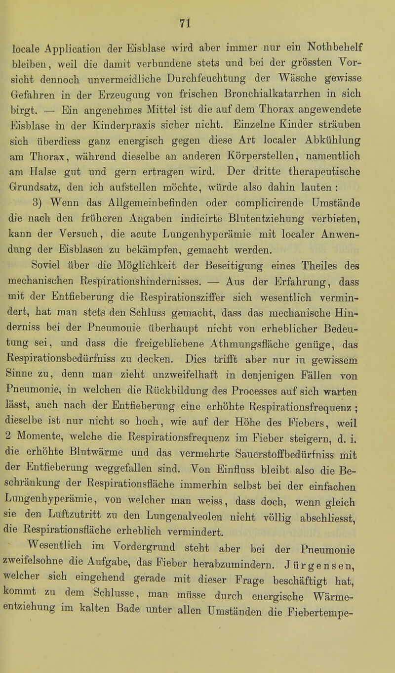 locale Application der Eisblase wird aber immer nur ein Nothbebelf bleiben, weil die damit verbundene stets mid bei der grössten Vor- sicht dennoch unvermeidliche Durchfeuchtung der Wäsche gewisse Gefahren in der Erzeugung von frischen Bronchialkatarrhen in sich birgt. — Ein angenehmes Mittel ist die auf dem Thorax angewendete Eisblase in der Kinderpraxis sicher nicht. Einzelne Kinder sträuben sich überdiess ganz energisch gegen diese Art localer Abkühlung am Thorax, während dieselbe an anderen Körperstellen, namentlich am Halse gut und gern ertragen wird. Der dritte therapeutische Grundsatz, den ich aufstellen möchte, würde also dahin lauten : 3) Wenn das Allgemeinbefinden oder complicirende Umstände die nach den früheren Angaben indicirte Blutentziehung verbieten, kann der Versuch, die acute Lungenhyperämie mit localer Anwen- dung der Eisblasen zu bekämpfen, gemacht werden. Soviel über die Möglichkeit der Beseitigung eines Theiles des mechanischen Respirationshindernisses. — Aus der Erfahrung, dass mit der Entfieberung die Respirationsziffer sich wesentlich vermin- dert, hat man stets den Schluss gemacht, dass das mechanische Hin- derniss bei der Pneumonie überhaupt nicht von erheblicher Bedeu- tung sei, und dass die freigebliebene Athmungsfläche genüge, das Respirationsbedürfniss zu decken. Dies trifft aber nur in gewissem Sinne zu, denn man zieht unzweifelhaft in denjenigen Fällen von Pneumonie, in welchen die Rückbildung des Processes auf sich warten lässt, auch nach der Entfieberung eine erhöhte Respirationsfrequenz ; dieselbe ist nur nicht so hoch, wie auf der Höhe des Fiebers, weil 2 Momente, welche die Respirationsfrequenz im Fieber steigern, d. i. die erhöhte Blutwärme und das vermehrte Sauerstoffbedürfniss mit der Entfieberung weggefallen sind. Von Einfluss bleibt also die Be- schränkung der Respirationsfläche immerhin selbst bei der einfachen Lungenhyperämie, von welcher man weiss, dass doch, wenn gleich sie den Luftzutritt zu den Lungenalveolen nicht völlig abschliesst, die Respirationsfläche erheblich vermindert. Wesentlich im Vordergrund steht aber bei der Pneumonie zweifelsohne die Aufgabe, das Fieber herabzumindern. J ü r g e n s e n, welcher sich eingehend gerade mit dieser Frage beschäftigt hat, kommt zu dem Schlüsse, man müsse durch energische Wärme- entziehung im kalten Bade unter allen Umständen die Fiebertempe-