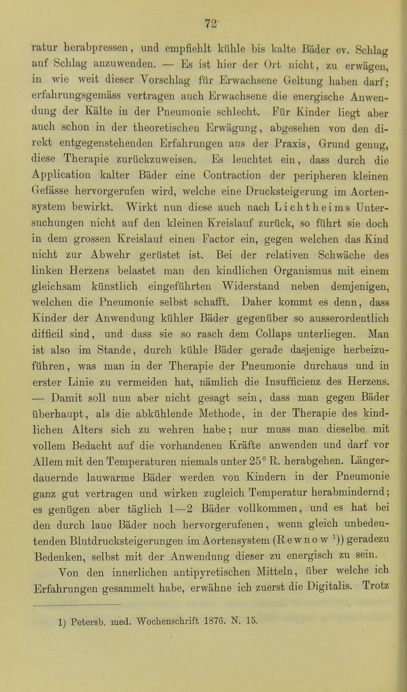 ratur herabpressen, und empfiehlt kühle bis kalte Bäder ev. Schlag auf Schlag anzuwenden. — Es ist hier der Ort nicht, zu erwägen, in wie weit dieser Vorschlag für Erwachsene Geltung haben darf; erfahruugsgemäss vertragen auch Erwachsene die energische Anwen- dung der Kälte in der Pneumonie schlecht. Für Kinder liegt aber auch schon in der theoretischen Erwägung, abgesehen von den di- rekt entgegenstehenden Erfahrungen aus der Praxis, Grund genug, diese Therapie zurückzuweisen. Es leuchtet ein, dass durch die Application kalter Bäder eine Contraction der peripheren kleinen Gefässe hervorgerufen wird, welche eine Drucksteigerung im Aorten- sjstem bewirkt. Wirkt nun diese auch nach Lichtheims Unter- suchungen nicht auf den kleinen Kreislauf zurück, so führt sie doch in dem grossen Kreislauf einen Factor ein, gegen welchen das Kind nicht zur Abwehr gerüstet ist. Bei der relativen Schwäche des linken Herzens belastet man den kindlichen Organismus mit einem gleichsam künstlich eingeführten Widerstand neben demjenigen, welchen die Pneumonie selbst schafft. Daher kommt es denn, dass Kinder der Anwendung kühler Bäder gegenüber so ausserordentlich difficil sind, und dass sie so rasch dem Collaps unterliegen. Man ist also im Stande, durch kühle Bäder gerade dasjenige herbeizu- führen, was man in der Therapie der Pneumonie durchaus und in erster Linie zu vermeiden hat, nämlich die Insufficienz des Herzens. — Damit soll nun aber nicht gesagt sein, dass man gegen Bäder überhaupt, als die abkühlende Methode, in der Therapie des kind- lichen Alters sich zu wehren habe; nur muss man dieselbe mit vollem Bedacht auf die vorhandenen Kräfte anwenden und darf vor Allem mit den Temperaturen niemals unter 25° R. herabgehen. Länger- dauernde lauwarme Bäder werden von Kindern in der Pneumonie ganz gut vertragen und wirken zugleich Temperatur herabmindernd; es genügen aber täglich 1—2 Bäder vollkommen, und es hat bei den durch laue Bäder noch hervorgerufenen, wenn gleich unbedeu- tenden Blutdrucksteigerungen im Aortensystem (Rewno w ^)) geradezu Bedenken, selbst mit der Anwendung dieser zu energisch zu sein. Von den innerlichen antipyretischen Mitteln, über welche ich Erfahrungen gesammelt habe, erwähne ich zuerst die Digitalis. Trotz 1) Petersb. med. Wochenschrift 1876. N. 15.