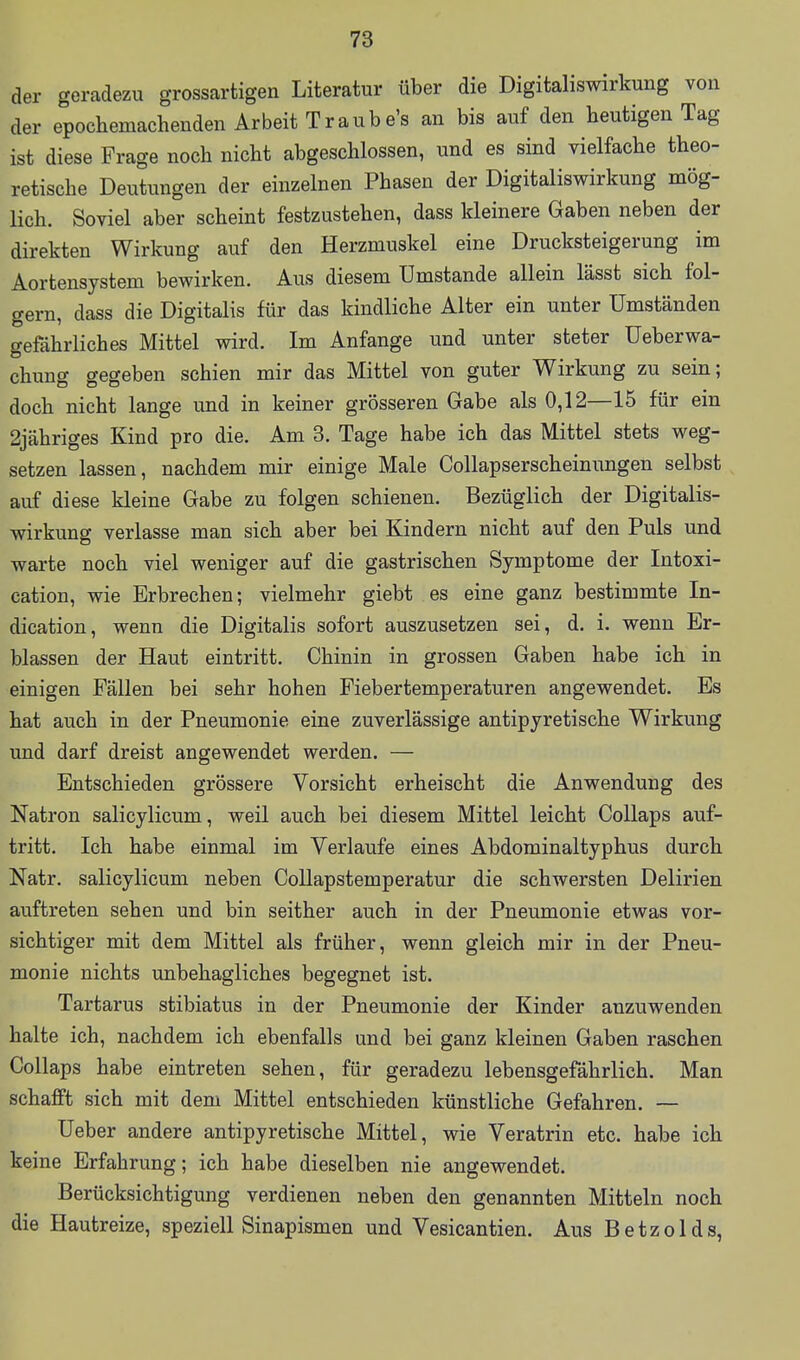 der geradezu grossartigen Literatur über die Digitaliswirkung von der epochemachenden Arbeit Traube's an bis auf den heutigen Tag ist diese Frage noch nicht abgeschlossen, und es sind vielfache theo- retische Deutungen der einzelnen Phasen der Digitaliswirkung mög- lich. Soviel aber scheint festzustehen, dass kleinere Gaben neben der direkten Wirkung auf den Herzmuskel eine Drucksteigerung im Aortensystem bewirken. Aus diesem Umstände allein lässt sich fol- gern, dass die Digitalis für das kindliche Alter ein unter Umständen gefährliches Mittel wird. Im Anfange und unter steter Ueberwa- chung gegeben schien mir das Mittel von guter Wirkung zu sein; doch nicht lange und in keiner grösseren Gabe als 0,12—15 für ein 2jähriges Kind pro die. Am 3. Tage habe ich das Mittel stets weg- setzen lassen, nachdem mir einige Male Collapserscheinungen selbst auf diese kleine Gabe zu folgen schienen. Bezüglich der Digitalis- wirkung verlasse man sich aber bei Kindern nicht auf den Puls und warte noch viel weniger auf die gastrischen Symptome der Intoxi- cation, wie Erbrechen; vielmehr giebt es eine ganz bestimmte In- dication, wenn die Digitalis sofort auszusetzen sei, d. i. wenn Er- blassen der Haut eintritt. Chinin in grossen Gaben habe ich in einigen Fällen bei sehr hohen Fiebertemperaturen angewendet. Es hat auch in der Pneumonie eine zuverlässige antipyretische Wirkung und darf dreist angewendet werden. — Entschieden grössere Vorsicht erheischt die Anwendung des Natron salicylicum, weil auch bei diesem Mittel leicht CoUaps auf- tritt. Ich habe einmal im Verlaufe eines Abdominaltyphus durch Natr. salicylicum neben Collapstemperatur die schwersten Delirien auftreten sehen und bin seither auch in der Pneumonie etwas vor- sichtiger mit dem Mittel als früher, wenn gleich mir in der Pneu- monie nichts unbehagliches begegnet ist. Tartarus stibiatus in der Pneumonie der Kinder anzuwenden halte ich, nachdem ich ebenfalls und bei ganz kleinen Gaben raschen Collaps habe eintreten sehen, für geradezu lebensgefährlich. Man schafft sich mit dem Mittel entschieden künstliche Gefahren. — Ueber andere antipyretische Mittel, wie Veratrin etc. habe ich keine Erfahrung; ich habe dieselben nie angewendet. Berücksichtigung verdienen neben den genannten Mitteln noch die Hautreize, speziell Sinapismen und Vesicantien. Aus Betzolds,