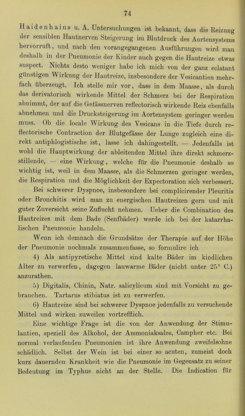 Haidenhains u. A.Untersuchungen ist bekannt, dass die Reizung der sensiblen Hautnerven Steigerung im Blutdruck des Aortensystems hervorruft, und nach den vorangegangenen Ausführungen wird mau deshalb in der Pneumonie der Kinder auch gegen die Hautreize etwas suspect. Nichts desto weniger habe ich mich von der ganz eclatant günstigen Wirkung der Hautreize, insbesondere der Vesicantien mehr- fach überzeugt. Ich stelle mir vor, dass in dem Maasse, als durch das derivatorisch wirkende Mittel der Schmerz bei der Respiration abnimmt, der auf die Gefässnerven reflectorisch wirkende Reiz ebenfalls abnehmen und die Drucksteigerung im Aortensystem geringer werden muss. Ob die locale Wirkung des Vesicans in die Tiefe durch re- flectorische Contraction der Blutgefässe der Lunge zugleich eine di- rekt antiphlogistische ist, lasse ich dahingestellt. — Jedenfalls ist wohl die Hauptwirkung der ableitenden Mittel ihre direkt schmerz- stillende, — eine Wirkung, welche für die Pneumonie deshalb so wichtig ist, weil in dem Maasse, als die Schmerzen geringer werden, die Respiration und die Möglichkeit der Expectoration sich verbessert. Bei schwerer Dyspnoe, insbesondere bei complicirender Pleuritis oder Bronchitis wird man zu energischen Hautreizen gern und mit guter Zuversicht seine Zuflucht nehmen. Ueber die Combination des Hautreizes mit dem Bade (Senfbäder) werde ich bei der katarrha- lischen Pneumonie handeln. Wenn ich demnach die Grundsätze der Therapie auf der Höhe der Pneumonie nochmals zusammenfasse, so formulire ich 4) Als antipyretische Mittel sind kalte Bäder im kindlichen Alter zu verwerfen, dagegen lauwarme Bäder (nicht unter 25° C.) anzurathen. 5) Digitalis, Chinin, Natr. salicylicum sind mit Vorsicht zu ge- brauchen. Tartarus stibiatus ist zu verwerfen. 6) Hautreize sind bei schwerer Dyspnoe jedenfalls zu versuchende Mittel und wirken zuweilen vortrefflich. Eine wichtige Frage ist die von der Anwendung der Stimu- lantien, speziell des Alkohol, der Ammoniaksalze, Campher etc. Bei normal verlaufenden Pneumonien ist ihre Anwendung zweifelsohne schädlich. Selbst der Wein ist bei einer so acuten, zumeist doch kurz dauernden Krankheit wie die Pneumonie im Gegensatz zu seiner Bedeutung im Typhus nicht an der Stelle. Die Indicatiou für
