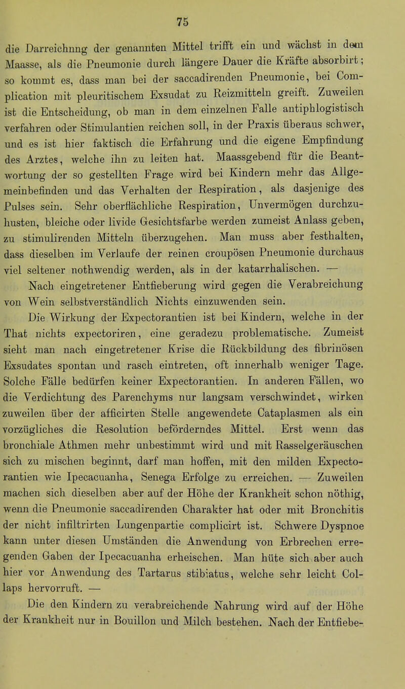 die Darreichung der genannten Mittel trifft ein und wächst in dam Maasse, als die Pneumonie durch längere Dauer die Kräfte absorbirt; so kommt es, dass man bei der saccadirenden Pneumonie, bei Com- plication mit pleuritischem Exsudat zu Reizmitteln greift. Zuweilen ist die Entscheidung, ob man in dem einzelnen Falle antiphlogistisch verfahren oder Stimulantien reichen soll, in der Praxis überaus schwer, und es ist hier faktisch die Erfahrung und die eigene Empfindung des Arztes, welche ihn zu leiten hat. Maassgebend für die Beant- wortung der so gestellten Frage wird bei Kindern mehr das Allge- meinbefinden und das Verhalten der Respiration, als dasjenige des Pulses sein. Sehr oberflächliche Respiration, Unvermögen durchzu- husten, bleiche oder livide Gesichtsfarbe werden zumeist Anlass geben, zu stimulirenden Mitteln überzugehen. Man muss aber festhalten, dass dieselben im Verlaufe der reinen croupösen Pneumonie durchaus viel seltener nothwendig werden, als in der katarrhalischen. — Nach eingetretener Entfieberung wird gegen die Verabreichung von Wein selbstverständlich Nichts einzuwenden sein. Die Wirkung der Expectorantien ist bei Kindern, welche in der That nichts expectoriren, eine geradezu problematische. Zumeist sieht man nach eingetretener Krise die Rückbildung des fibrinösen Exsudates spontan und rasch eintreten, oft innerhalb weniger Tage. Solche Fälle bedürfen keiner Expectorantien. In anderen Fällen, wo die Verdichtung des Parenchyms nur langsam verschwindet, wirken zuweilen über der afficirten Stelle augewendete Cataplasmen als ein vorzügliches die Resolution beförderndes Mittel. Erst wenn das bronchiale Athmen mehr unbestimmt wird und mit Rasselgeräuschen sich zu mischen beginnt, darf man hoffen, mit den milden Expecto- rantien wie Ipecacuanha, Senega Erfolge zu erreichen. — Zuweilen machen sich dieselben aber auf der Höhe der Krankheit schon nöthig, wenn die Pneumonie saccadirenden Charakter hat oder mit Bronchitis der nicht infiltrirten Lungenpartie complicirt ist. Schwere Dyspnoe kann unter diesen Umständen die Anwendung von Erbrechen erre- genden Gaben der Ipecacuanha erheischen. Man hüte sich aber auch hier vor Anwendung des Tartarus stibiatus, welche sehr leicht Col- laps hervorruft. — Die den Kindern zu verabreichende Nahrung wird auf der Höhe der Krankheit nur in Bouillon und Milch bestehen. Nach der Entfiebe-