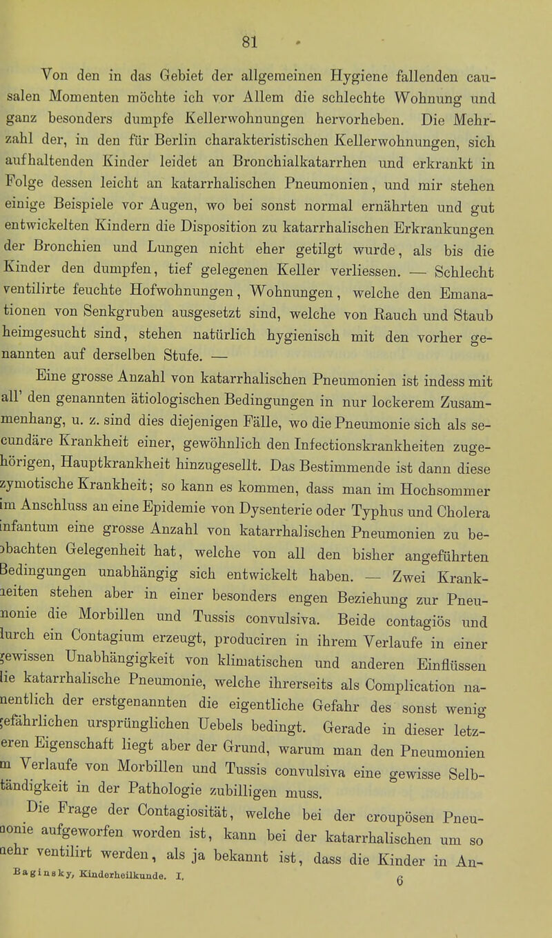 Von den in das Gebiet der allgemeinen Hygiene fallenden cau- salen Momenten möchte ich yor Allem die schlechte Wohnung und ganz besonders dumpfe Kellerwohnungen hervorheben. Die Mehr- zahl der, in den für Berlin charakteristischen Kellerwohnungen, sich aufhaltenden Kinder leidet an Bronchialkatarrhen und erkrankt in Folge dessen leicht an katarrhalischen Pneumonien, und mir stehen einige Beispiele vor Augen, wo bei sonst normal ernährten und gut entwickelten Kindern die Disposition zu katarrhalischen Erkrankungen der Bronchien und Lungen nicht eher getilgt wurde, als bis die Kinder den dumpfen, tief gelegenen Keller verliessen. — Schlecht ventilirte feuchte Hofwohnungen, Wohnungen, welche den Emana- tionen von Senkgruben ausgesetzt sind, welche von Rauch und Staub heimgesucht sind, stehen natürlich hygienisch mit den vorher ge- nannten auf derselben Stufe, — Eine grosse Anzahl von katarrhalischen Pneumonien ist indess mit all' den genannten ätiologischen Bedingungen in nur lockerem Zusam- menhang, u, z, sind dies diejenigen Fälle, wo die Pneumonie sich als se- cundäre Krankheit einer, gewöhnlich den Infectionskrankheiten zuge- hörigen, Hauptkrankheit hinzugesellt. Das Bestimmende ist dann diese zymotische Krankheit; so kann es kommen, dass man im Hochsommer im Anschluss an eine Epidemie von Dysenterie oder Typhus und Cholera infantum eine grosse Anzahl von katarrhalischen Pneumonien zu be- obachten Gelegenheit hat, welche von all den bisher angeführten Bedingungen unabhängig sich entwickelt haben. — Zwei Krank- leiten stehen aber in einer besonders engen Beziehung zur Pneu- nonie die Morbillen und Tussis convulsiva. Beide contagiös und lurch ein Contagium erzeugt, produciren in ihrem Verlaufe in einer gewissen Unabhängigkeit von klimatischen und anderen Einflüssen lie katarrhalische Pneumonie, welche ihrerseits als Complication na- nentlich der erstgenannten die eigentliche Gefahr des sonst wenig gefährlichen ursprünglichen üebels bedingt. Gerade in dieser letzt eren Eigenschaft liegt aber der Grund, warum man den Pneumonien m Verlaufe von Morbillen und Tussis convulsiva eine gewisse Selb- tandigkeit in der Pathologie zubilligen muss. Die Frage der Contagiosität, welche bei der croupösen Pneu- monie aufgeworfen worden ist, kann bei der katarrhalischen um so aehr ventilirt werden, als ja bekannt ist, dass die Kinder in An- Baginsky, Kinderheilkunde. I. g \