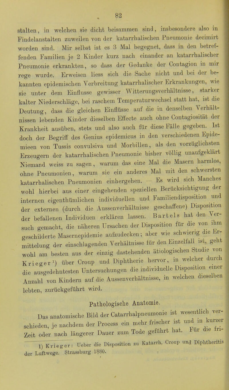 stalten, in welchen sie dicht beisammen sind, insbesondere also in Findelanstalten zuweilen von der katarrhalischen Pneumonie decimirt worden sind. Mir selbst ist es 3 Mal begegnet, dass in den betref- fenden Familien je 2 Kinder kurz nach einander an katarrhalischer Pneumonie erkrankten, so dass der Gedanke der Contagion in mir rege wurde. Erweisen Hess sich die Sache nicht und bei der be- kannten epidemischen Verbreitung katarrhalischer Erkrankungen, wie sie unter dem Einflüsse gewisser Witterungsverhältnisse, starker kalter Niederschläge, bei raschem Temperaturwechsel statt hat, ist die Deutung, dass die gleichen Einflüsse auf die in denselben Verhält- nissen lebenden Kinder dieselben Effecte auch ohne Contagiosität der Krankheit ausüben, stets und also auch für diese Fälle gegeben. Ist doch der Begriff des Genius epidemicus in den verschiedenen Epide- mieen von Tussis convulsiva und MorbiUen, als den vorzüglichsten Erzeugern der katarrhalischen Pneumonie bisher völlig unaufgeklärt Niemand weiss zu sagen, warum das eine Mal die Masern harmlos, ohne Pneumonien, warum sie ein anderes Mal mit den schwersten katarrhalischen Pneumonien einhergehen. - Es wird sich Manches wohl hierbei aus einer eingehenden speziellen Berücksichtigung der internen eigenthümlichen individuellen und Familiendisposition und der externen (durch die Aussenverhältnisse geschaffene) Disposition der befallenen Individuen erklären lassen. Bartels hat den Ver- such gemacht, die näheren Ursachen der Disposition für die von ihm creschiiderte Masernepidemie aufzudecken; aber wie schwierig die Er- mittelung der einschlagenden Verhältnisse für den Einzelfall isi, geht wohl am besten aus der einzig dastehenden ätiologischen Studie von Krieger^) über Croup und Diphtherie hervor, in welcher durch die ausgedehntesten Untersuchungen die individuelle Disposition einer Anzahl von Kindern auf die Aussenverhältnisse, in welchen dieselben lebten, zurückgeführt wird. Patliologisclie Anatomie. Das anatomische Bild der Catarrhalpneumonie ist wesentlich ver- schieden, je nachdem der Process ein mehr frischer ist und m kurzer Zeit oder nach längerer Dauer zum Tode geführt hat. Für die tri- l^KHeUeber die Disposition zu Katarrh, Croup und Diphtheritis der Luftwege. Strassburg 1880.