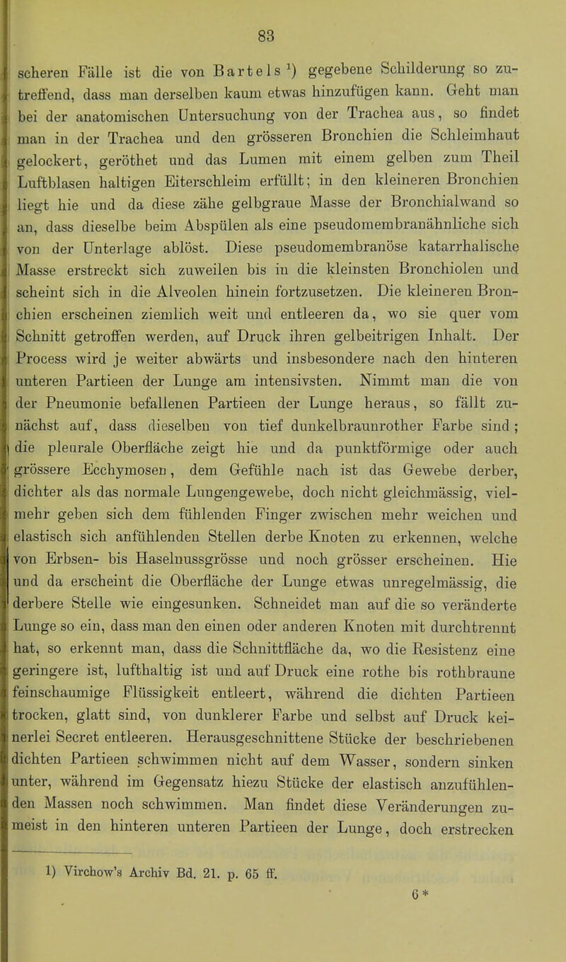 scheren Fälle ist die von Bartels^) gegebene Schilderung so zu- treffend, dass man derselben kaum etwas hinzufügen kann. Geht man bei der anatomischen Untersuchung von der Trachea aus, so findet man in der Trachea und den grösseren Bronchien die Schleimhaut gelockert, geröthet und das Lumen mit einem gelben zum Theil Luftblasen haltigen Eiterschleim erfüllt; in den kleineren Bronchien liegt hie und da diese zähe gelbgraue Masse der Bronchialwand so an, dass dieselbe beim Abspülen als eine pseudoraembranähnliche sich von der Unterlage ablöst. Diese pseudomembranöse katarrhalische Masse erstreckt sich zuweilen bis in die kleinsten Bronchiolen und scheint sich in die Alveolen hinein fortzusetzen. Die kleineren Bron- chien erscheinen ziemlich weit und entleeren da, wo sie quer vom Schnitt getroffen werden, auf Druck ihren gelbeitrigen Inhalt. Der Process wird je weiter abwärts und insbesondere nach den hinteren unteren Partieen der Lunge am intensivsten. Nimmt man die von der Pneumonie befallenen Partieen der Lunge heraus, so fällt zu- nächst auf, dass dieselben von tief dunkelbraunrother Farbe sind ; die pleurale Oberfläche zeigt hie und da punktförmige oder auch grössere Ecchymosen, dem Gefühle nach ist das Gewebe derber, dichter als das normale Lungengewebe, doch nicht gleichmässig, viel- mehr geben sich dem fühlenden Finger zwischen mehr weichen und elastisch sich anfühlenden Stellen derbe Knoten zu erkennen, welche von Erbsen- bis Haselnussgrösse und noch grösser erscheinen. Hie und da erscheint die Oberfläche der Lunge etwas unregelmässig, die derbere Stelle wie eingesunken. Schneidet man auf die so veränderte Lunge so ein, dass man den einen oder anderen Knoten mit durchtrennt hatj so erkennt man, dass die Schnittfläche da, wo die Resistenz eine geringere ist, lufthaltig ist und auf Druck eine rothe bis rothbraune feinschaumige Flüssigkeit entleert, während die dichten Partieen trocken, glatt sind, von dunklerer Farbe und selbst auf Druck kei- nerlei Secret entleeren. Herausgeschnittene Stücke der beschriebenen dichten Partieen schwimmen nicht auf dem Wasser, sondern sinken unter, während im Gegensatz hiezu Stücke der elastisch anzufühlen- den Massen noch schwimmen. Man findet diese Veränderungen zu- meist in den hinteren unteren Partieen der Lunge, doch erstrecken 1) Virchow's Archiv Bd. 21. p. 65 ff. 6*