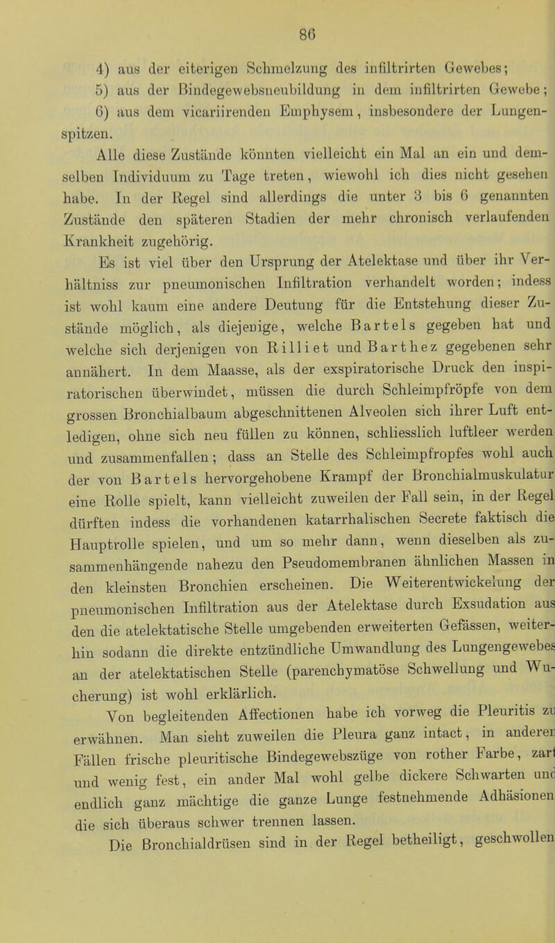 4) aus der eiterigen Schmelzung des infiltrirten Gewebes; 5) aus der Bindegewebsueubildung in dem infiltrirten Gewebe; 6) aus dem vicariirenden Emphysem, insbesondere der Lungen- spitzen. Alle diese Zustände könnten vielleicht ein Mal an ein und dem- selben Individuum zu Tage treten, wiewohl ich dies nicht gesehen habe. In der Regel sind allerdings die unter 3 bis 6 genannten Zustände den späteren Stadien der mehr chronisch verlaufenden Krankheit zugehörig. Es ist viel über den Ursprung der Atelektase und über ihr Ver- hältniss zur pneumonischen Infiltration verhandelt worden; indess ist wohl kaum eine andere Deutung für die Entstehung dieser Zu- stände möglich, als diejenige, welche Bartels gegeben hat und welche sich derjenigen von Rill i et und Bart he z gegebenen sehr annähert. In dem Maasse, als der exspiratorische Druck den inspi- ratorischen überwindet, müssen die durch Schleimpfröpfe von dem grossen Bronchialbaum abgeschnittenen Alveolen sich ihrer Luft ent- ledigen, ohne sich neu füllen zu können, schliesslich luftleer werden und zusammenfallen; dass an Stelle des Sehleimpfropfes wohl auch der von Bartels hervorgehobene Krampf der Bronchialmuskulatur eine Rolle spielt, kann vielleicht zuweilen der Fall sein, in der Regel dürften indess die vorhandenen katarrhalischen Secrete faktisch die Hauptrolle spielen, und um so mehr dann, wenn dieselben als zu- sammenhängende nahezu den Pseudomembranen ähnlichen Massen in den kleinsten Bronchien erscheinen. Die Weiterentwickelung der pneumonischen Infiltration aus der Atelektase durch Exsudation aus den die atelektatische Stelle umgebenden erweiterten Gefässen, weiter- hin sodann die direkte entzündliche Umwandlung des Lungengewebes an der atelektatischen Stelle (parenchymatöse Schwellung und Wu- cherung) ist wohl erklärlich. Von begleitenden Affectionen habe ich vorweg die Pleuritis zu erwähnen. Man sieht zuweilen die Pleura ganz intact, in anderen Fällen frische pleuritische Bindegewebszüge von rother Farbe, zarl und wenig fest, ein ander Mal wohl gelbe dickere Schwarten und endlich ganz mächtige die ganze Lunge festnehmende Adhäsionen die sich überaus schwer trennen lassen. Die ßronchialdrüsen sind in der Regel betheiligt, geschwollen