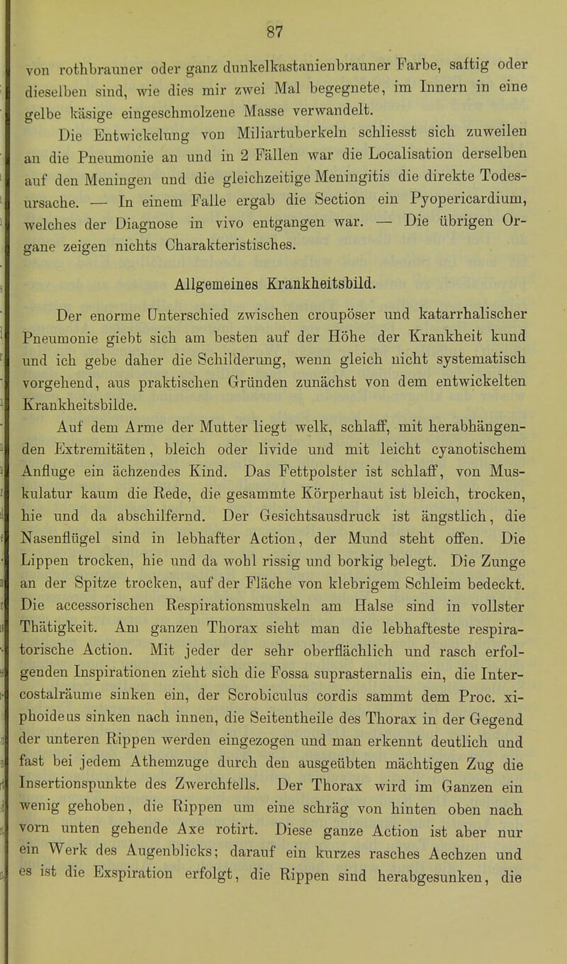 von rothbrauner oder ganz dunkelkastanienbrauner Farbe, saftig oder dieselben sind, wie dies mir zwei Mal begegnete, im Innern in eine gelbe käsige eingeschmolzene Masse verwandelt. Die Entwickelung von Miliartuberkeln schliesst sich zuweilen an die Pneumonie an und in 2 Fällen war die Localisation derselben auf den Meningen und die gleichzeitige Meningitis die direkte Todes- ursache. — In einem Falle ergab die Section ein Pyopericardium, welches der Diagnose in vivo entgangen war. — Die übrigen Or- ffane zeigen nichts Charakteristisches. Allgemeines Krankheitsbild. Der enorme Unterschied zwischen croupöser und katarrhalischer Pneumonie giebt sich am besten auf der Höhe der Krankheit kund und ich gebe daher die Schilderung, wenn gleich nicht systematisch vorgehend, aus praktischen Gründen zunächst von dem entwickelten Krankheitsbilde. Auf dem Arme der Mutter liegt welk, schlaff, mit herabhängen- den Extremitäten, bleich oder livide und mit leicht cyanotischem Anfluge ein ächzendes Kind. Das Fettpolster ist schlaff, von Mus- kulatur kaum die Rede, die gesammte Körperhaut ist bleich, trocken, hie und da abschilfernd. Der Gesichtsausdruck ist ängstlich, die Nasenflügel sind in lebhafter Action, der Mund steht offen. Die Lippen trocken, hie und da wohl rissig und borkig belegt. Die Zunge an der Spitze trocken, auf der Fläche von klebrigem Schleim bedeckt. Die accessorischen Respirationsmuskeln am Halse sind in vollster Thätigkeit. Am ganzen Thorax sieht man die lebhafteste respira- torische Action. Mit jeder der sehr oberflächlich und rasch erfol- genden Inspirationen zieht sich die Fossa suprasternalis ein, die Inter- costalräunie sinken ein, der Scrobiculus cordis sammt dem Proc. xi- phoideus sinken nach innen, die Seitentheile des Thorax in der Gegend der unteren Rippen werden eingezogen und man erkennt deutlich und fast bei jedem Athemzuge durch den ausgeübten mächtigen Zug die Insertionspunkte des Zwerchfells. Der Thorax wird im Ganzen ein wenig gehoben, die Rippen um eine schräg von hinten oben nach vorn unten gehende Axe rotirt. Diese ganze Action ist aber nur ein Werk des Augenblicks; darauf ein kurzes rasches Aechzen und es ist die Exspiration erfolgt, die Rippen sind herabgesunken, die
