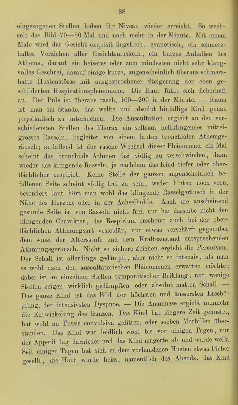 eingezogenen Stellen haben ihr Niveau wieder erreicht. So wech- selt das Bild 70—80 Mal und noch mehr in der Minute. Mit einem Male wird das Gesicht exquisit ängstlich, cyanotisch, ein schmerz- haftes Verziehen aller Gesichtsmuskeln, ein kurzes Anhalten des Athems, darauf ein heiseres oder zum mindesten nicht sehr klang- volles Geschrei, darauf einige kurze, augenscheinlich überaus schmerz- hafte Hustenstösse mit ausgesprochener Steigerung der eben ge- schilderten Respirationsphänomene. Die Haut fühlt sich fieberhaft an. Der Puls ist überaus rasch, 160—200 in der Minute. — Kaum ist man im Stande, das welke und absolut hinfällige Kind genau physikalisch zu untersuchen. Die Auscultation ergiebt an den ver- schiedensten Stellen des Thorax ein seltsam hellklingendes mittel- grosses Rasseln, begleitet von einem lauten bronchialen Athemge- räusch; auffallend ist der rasche Wechsel dieser Phänomene, ein Mal scheint das bronchiale Athmen fast völlig zu verschwinden, dann vsäeder das klingende Rasseln, je nachdem das Kind tiefer oder ober- flächlicher respirirt. Keine Stelle der ganzen augenscheinlich be- fallenen Seite scheint völlig frei zu sein, weder hinten noch vorn, besonders laut hört man wohl das klingende Rasselgeräusch in der Nähe des Herzens oder in der Achselhöhle. Auch die anscheinend gesunde Seite ist von Rasseln nicht frei, nur hat dasselbe nicht den klingenden Charakter, das Respirium erscheint auch bei der ober- flächlichen Athmungsart vesiculär, nur etwas verschärft gegenüber dem sonst der Altersstufe und dem Kräftezustand entsprechenden Athmungsgeräusch. Nicht so sichere Zeichen ergiebt die Percnssion. Der Schall ist allerdings gedämpft, aber nicht so intensiv, als man es wohl nach den auscultatorischen Phänomenen erwarten möchte; dabei ist an einzelnen Stellen tympanitischer Beiklang; nur wenige Stellen zeigen wirklich gedämpften oder absolut matten Schall. — Das ganze Kind ist das Bild der höchsten und äussersten Erschö- pfung, der intensivsten Dyspnoe. — Die Anamnese ergiebt nunmehr die Entwickelung des Ganzen. Das Kind hat längere Zeit gehustet, hat wohl an Tussis convulsiva gelitten, oder soeben Morbillen über- standen. Das Kind war leidlich wohl bis vor einigen Tagen, mü- der Appetit lag darnieder und das Kind magerte ab und wurde welk. Seit einigen Tagen hat sich zu dem vorhandenen Husten etwas Fieber o-esellt, die Haut wurde heiss, namentlich des Abends, das Kind