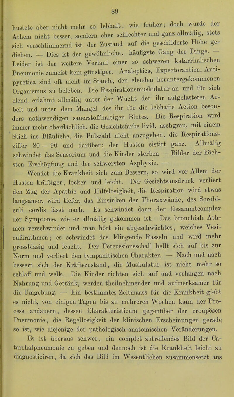 hustete aber nicht mehr so lebhaft, wie früher; doch wurde der Athem nicht besser, sondern eher schlechter und ganz allmälig, stets sich verschlimmernd ist der Zustand auf die geschilderte Höhe ge- diehen. — Dies ist der gewöhnliche, häufigste Gang der Dinge. — Leider ist der weitere Verlauf einer so schweren katarrhalischen Pneumonie zumeist kein günstiger. Analeptica, Expectorantien, Anti- pyretica sind oft nicht im Stande, den elenden heruntergekommenen Organismus zu beleben. Die Respirationsmuskulatur an und für sich elend, erlahmt allmälig unter der Wucht der ihr aufgelasteten Ar- beit und unter dem Mangel des ihr für die lebhafte Action beson- ders nothwendigen sauerstoffhaltigen Blutes. Die Respiration wird immer mehr oberflächlich, die Gesichtsfarbe livid, aschgrau, mit einem Stich ins Bläuliche, die Pulszahl nicht anzugeben, die Respirations- ziffer 80 — 90 und darüber; der Husten sistirt ganz. Allmälig schwindet das Sensorium und die Kinder sterben — Bilder der höch- sten Erschöpfung und der schwersten Asphyxie. — Wendet die Krankheit sich zum Bessern, so wird vor Allem der Husten kräftiger, locker und leicht. Der Gesichtsausdruck verliert den Zug der Apathie und Hilfslosigkeit, die Respiration wird etwas langsamer, wird tiefer, das Einsinken der Thoraxwände, des Scrobi- culi cordis lässt nach. Es schwindet dann der Gesammtcomplex der Symptome, wie er allmälig gekommen ist. Das bronchiale Ath- men verschwindet und man hört ein abgeschwächtes, weiches Vesi- culärathmen; es schwindet das klingende Rasseln und wird mehr grossblasig und feucht. Der Percussionsschall hellt sich auf bis zur Norm und verliert den tympanitischen Charakter. — Nach und nach bessert sich der Kräftezustand, die Muskulatur ist nicht mehr so schlaff und welk. Die Kinder richten sich auf und verlangen nach Nahrung und Getränk, werden theilnehmender und aufmerksamer für die Umgebung. — Ein bestimmtes Zeitmaass für die Krankheit giebt es nicht, von einigen Tagen bis zu mehreren Wochen kann der Pro- cess andauern, dessen Charakteristicum gegenüber der croupösen Pneumonie, die Regellosigkeit der klinischen Erscheinungen gerade so ist, wie diejenige der pathologisch-anatomischen Veränderungen. Es ist überaus schwer, ein complet zutreffendes Bild der Ca- tarrhalpneumonie zu geben und dennoch ist die Krankheit leicht zu diagnosticiren, da sich das Bild im Wesentlichen zusammensetzt aus