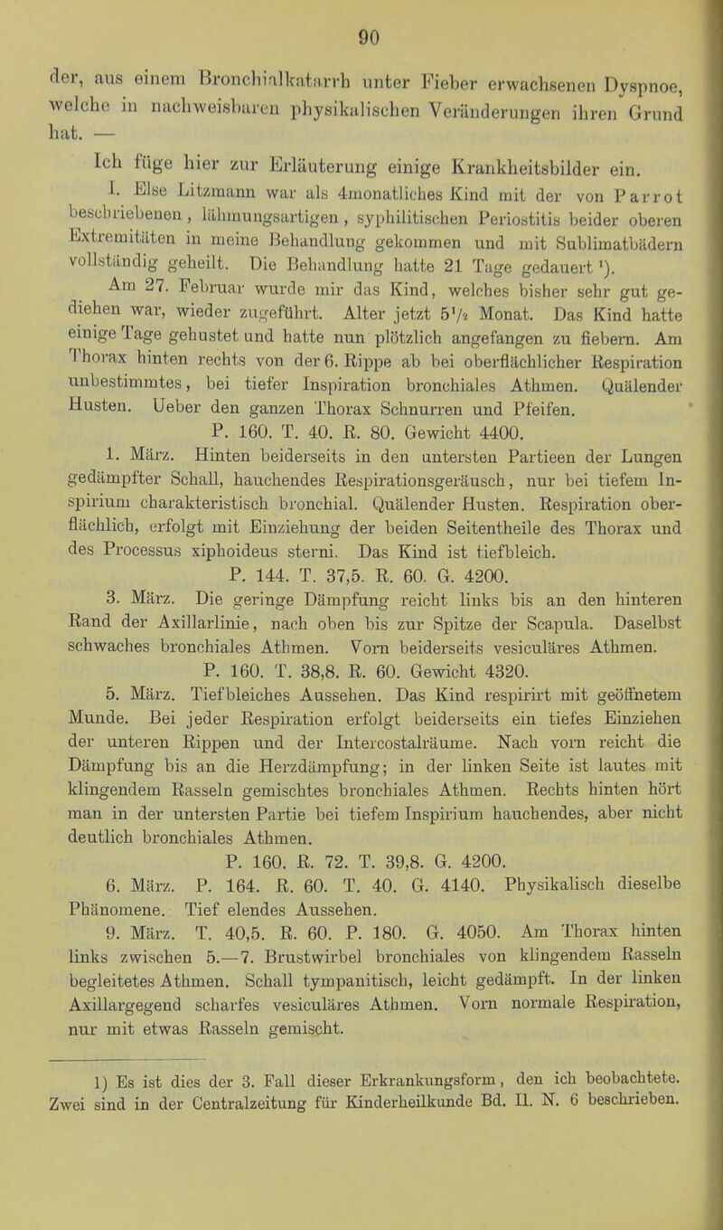 der, aus einem Bronchialkativrrh unter Fieber erwachsenen Dyspnoe, welche in nachweisbaren physikalischen Veränderungen ihren' Grund hat. — Ich füge hier zur Erläuterung einige Krankheitsbilder ein. I. Else Litzmann war als 4monatliches Kind mit der von Parrot beschriebenen, liihmungsartigen, syphilitischen Periostitis beider oberen Extremitäten in meine Behandlung gekommen und mit Sublimatbädern vollständig geheilt. Die Behandlung hatte 21 Tage gedauert Am 27. Februar wurde mir das Kind, welches bisher sehr gut ge- diehen war, wieder zugeführt. Alter jetzt b'h Monat. Das Kind hatte einige Tage gehustet und hatte nun plötzlich angefangen zu fiebern. Am Thorax hinten rechts von der 6. Rippe ab bei oberflächlicher Respiration unbestimmtes, bei tiefer Inspiration bronchiales Athmen. Quälender Husten. Ueber den ganzen Thorax Schnurren und Pfeifen. P. 160. T. 40. R. 80. Gewicht 4400. 1. März. Hinten beiderseits in den untersten Partieen der Lungen gedämpfter Schall, hauchendes Respirationsgeräusch, nur bei tiefem In- spirium charakteristisch bronchial. Quälender Husten. Respiration ober- flächlich, erfolgt mit Einziehung der beiden Seitentheile des Thorax und des Processus xiphoideus sterni. Das Kind ist tiefbleich. P. 144. T. 37,5. R. 60. G. 4200. 3. März. Die geringe Dämpfung reicht links bis an den hinteren Rand der Axillarlinie, nach oben bis zur Spitze der Scapula. Daselbst schwaches bronchiales Athmen. Vom beiderseits vesiculäres Athmen. P. 160. T. 38,8. R. 60. Gewicht 4320. 5. März. Tiefbleiches Aussehen. Das Kind respirirt mit geöffnetem Munde. Bei jeder Respiration erfolgt beiderseits ein tiefes Einziehen der unteren Rippen und der Intercostalräume. Nach vorn reicht die Dämpfung bis an die Herzdämpfung; in der linken Seite ist lautes mit klingendem Rasseln gemischtes bronchiales Athmen. Rechts hinten hört man in der untersten Partie bei tiefem Inspirium hauchendes, aber nicht deutlich bronchiales Athmen. P. 160. R. 72. T. 39,8. G. 4200. 6. März. P. 164. R. 60. T. 40. G. 4140. Physikalisch dieselbe Phänomene. Tief elendes Aussehen. 9. März. T. 40,5. R. 60. P. 180. G. 4050. Am Thorax hinten links zwischen 5.-7. Brustwirbel bronchiales von kbngendem Rasseln begleitetes Athmen. Schall tympanitisch, leicht gedämpft. In der linken Axillargegend scharfes vesiculäres Athmen. Vorn normale Respii-ation, nur mit etwas Rasseln gemischt. 1) Es ist dies der 3. Fall dieser Erkrankungsform, den ich beobachtete. Zwei sind in der Centraizeitung für Kinderheilkunde Bd. IL N. 6 beschi-ieben.