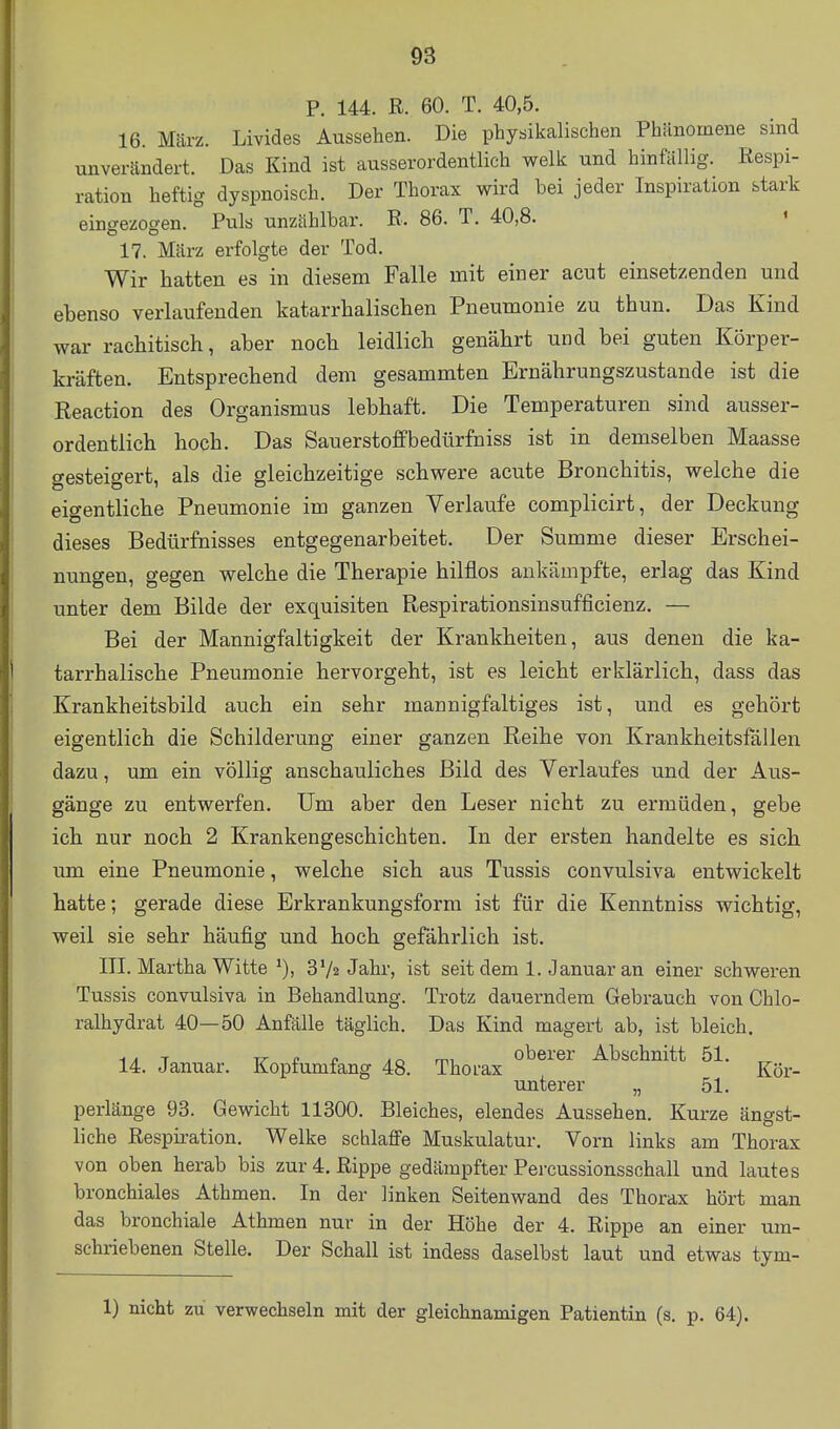 P. 144. R. 60. T. 40,5. 16. März. Livides Aussehen. Die physikalischen Phänomene sind unverändert. Das Kind ist ausserordentlich welk und hinfällig. Respi- ration heftig dyspnoisch. Der Thorax wird bei jeder Inspiration stark eingezogen. Puls unzählbar. R. 86. T. 40,8. ' 17. März erfolgte der Tod. Wir hatten es in diesem Falle mit einer acut einsetzenden und ebenso verlaufenden katarrhalischen Pneumonie zu thun. Das Kind war rachitisch, aber noch leidlich genährt und bei guten Körper- kräften. Entsprechend dem gesammten Ernährungszustande ist die Reaction des Organismus lebhaft. Die Temperaturen sind ausser- ordentlich hoch. Das Sauerstoffbedtirfniss ist in demselben Maasse gesteigert, als die gleichzeitige schwere acute Bronchitis, welche die eigentliche Pneumonie im ganzen Verlaufe complicirt, der Deckung dieses Bedürfnisses entgegenarbeitet. Der Summe dieser Erschei- nungen, gegen welche die Therapie hilflos ankämpfte, erlag das Kind unter dem Bilde der exquisiten Respirationsinsufficienz. — Bei der Mannigfaltigkeit der Krankheiten, aus denen die ka- tarrhalische Pneumonie hervorgeht, ist es leicht erklärlich, dass das Krankheitsbild auch ein sehr mannigfaltiges ist, und es gehört eigentlich die Schilderung einer ganzen Reihe von Krankheitsfällen dazu, um ein völlig anschauliches Bild des Verlaufes und der Aus- gänge zu entwerfen. Um aber den Leser nicht zu ermüden, gebe ich nur noch 2 Krankengeschichten. In der ersten handelte es sich um eine Pneumonie, welche sich aus Tussis convulsiva entwickelt hatte; gerade diese Erkrankungsform ist für die Kenntniss wichtig, weil sie sehr häufig und hoch gefährlich ist. III. Martha Witte 3'/a Jahr, ist seit dem 1. Januar an einer schweren Tussis convulsiva in Behandlung. Trotz dauerndem Gebrauch von Chlo- ralhydrat 40—50 Anfälle täglich. Das Kind magert ab, ist bleich. i^T V e n jnmi oberer Abschnitt 51. „ 14. Januar. Kopf umfang 48. Thorax Kör- unterer „ 51. perlänge 93. Gewicht 11300. Bleiches, elendes Aussehen. Kurze ängst- liche Respiration. Welke schlaffe Muskulatur. Vorn links am Thorax von oben herab bis zur 4. Rippe gedämpfter Percussionsschall und lautes bronchiales Athmen. In der linken Seitenwand des Thorax hört man das bronchiale Athmen nur in der Höhe der 4. Rippe an einer um- schriebenen Stelle. Der Schall ist indess daselbst laut und etwas tym- 1) nicht zu verwechseln mit der gleichnamigen Patientin (s. p. 64).