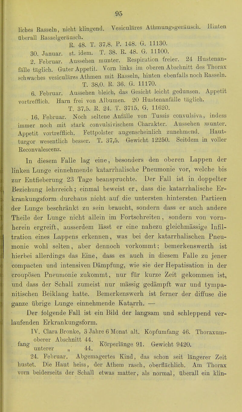 liebes Rasseln, nicht klingend. Vesiculäres Athmungbgeräusch. Hinten überall ßasselgeräuscli. R. 48. T. 37,8. P. 148. G. 11130. 30. Januar, st. idem. T. 38. R. 48. G. 11100. 2. Februar. Aussehen munter. Respiration freier. 24 Hustenan- fälle täglich. Guter Appetit. Vom links im oberen Abschnitt des Thorax schwaches vesiculäres Athmen mit Rasseln, hinten ebenfalls noch Rasseln. T. 38,0. R. 36. G. 11170. 6. Februar. Aussehen bleich, das Gesicht leicht gedunsen. Appetit vortrefflich. Harn frei von Albumen. 20 Hustenanfälle täglich. T. 37,5. R. 24. T. 3715. G. 11620. 16. Februar. Noch seltene Anfälle von Tussis convulsiva, indess immer noch mit stark convulsivischem Charakter. Aussehen munter. Appetit vortrefflich. Fettpolster augenscheinlich zunehmend. Haut- turgor wesentlich besser. T. 37,5. Gewicht 12250. Seitdem in voller Reconvalescenz. In diesem Falle lag eine, besonders den oberen Lappen der linken Lunge einnehmende katarrhalische Pneumonie vor, welche bis zur Entfieberung 23 Tage beanspruchte. Der Fall ist in doppelter Beziehung lehrreich; einmal beweist er, dass die katarrhalische Er- krankungsform durchaus nicht auf die untersten hintersten Partieen der Lunge beschränkt zu sein braucht, sondern dass er auch andere Theile der Lunge nicht allein im Fortschreiten, sondern von vorn- herein ergreift, ausserdem lässt er eine nahezu gleichmässige Infil- tration eines Lappens erkennen, was bei der katarrhalischen Pneu- monie wohl selten, aber dennoch vorkommt; bemerkenswerth ist hierbei allerdings das Eine, dass es auch in diesem Falle zu jener compacten und intensiven Dämpfung, wie sie der Hepatisation in der croupösen Pneumonie zukommt, nur für kurze Zeit gekommen ist, und dass der Schall zumeist nur mässig gedämpft war und tympa- nitischen Beiklang hatte. Bemerkenswerh ist ferner der diffuse die ganze übrige Lunge einnehmende Katarrh. — Der folgende Fall ist ein Bild der langsam und schleppend ver- laufenden Erkrankungsform. IV. Clara ßronke, 3 Jahre 6 Monat alt. Kopfumfang 46. Thoraxum- „ oberer Abschnitt 44. , ^ . . lang _ AA l^öi'perlänge 91. Gewicht 9420. 24. Februar. Abgemagertes Kind, das schon seit längerer Zeit hustet. Die Haut heiss, der Athem rasch, oberflächlich. Am Thorax vorn beiderseits der Schall etwas matter, als normal, überall ein klin-