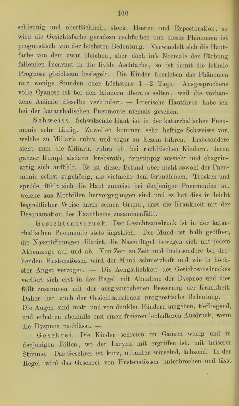 schleunig und oberHächiich, stockt Husten und Expectoration, so wird die Gesichtsfarbe geradezu aschfarben und dieses Phänomen ist prognostisch von der höchsten Bedeutung. Verwandelt sich die Haut- farbe von dem zwar bleichen, aber doch in's Normale der Färbung fallenden Incarnat in die livide Aschfarbe, so ist damit die lethah; Prognose gleichsam besiegelt. Die Kinder überleben das Phänomen nur wenige Stunden oder höchstens 1—2 Tage. Ausgesprochene volle Cyanose ist bei den Kindern überaus selten, weil die vorhan- dene Anämie dieselbe verhindert. — Icterische Hautfarbe habe ich hei der katarrhalischen Pneumonie niemals gesehen. Schweiss. Schwitzende Haut ist in der katarrhalischen Pneu- monie sehr häufig. Zuweilen kommen sehr heftige Schweisse vor, welche zu Miliaria rubra und sogar zu Eczem führen. Insbesondere sieht man die Miliaria rubra oft bei rachitischen Kindern, deren ganzer Rumpf alsdann krebsroth, feinstippig aussieht und chagrin- artig sich anfühlt. Es ist dieser Befund aber nicht sowohl der Pneu- monie selbst zugehörig, als vielmehr dem Grundleiden. Trocken und spröde fühlt sich die Haut zumeist bei denjenigen Pneumonien an, welche aus Morbillen hervorgegangen sind und es hat dies in leicht biegreiflicher Weise darin seinen Grund, dass die Krankheit mit der Desquamation des Exanthems zusammenfällt. Gesichtsausdruck. Der Gesichtsausdruck ist in der katar- rhalischen Pneumonie stets ängstlich. Der Mund ist halb geöffnet, die Nasenöff'nungen dilatirt, die Nasenflügel bewegen sich mit jedein Athemzuge auf und ab. Yon Zeit zu Zeit und insbesondere bei dro- henden Hustenstössen wird der Mund schmerzhaft und wie in höch- ster Angst verzogen. — Die Aengstlichkeit des Gesichtsausdruckes verliert sich erst in der Regel mit Abnahme der Dyspnoe und dies fällt zusammen mit der ausgesprochenen Besserung der Krankheit. Daher hat auch der Gesichtsausdruck prognostische Bedeutung. — Die Augen sind matt und von dunklen Rändern umgeben, tiefliegend, und erhalten ebenfalls erst einen freieren lebhafteren Ausdruck, wenn die Dyspnoe nachlässt. — Geschrei. Die Kinder schreien im Ganzen wenig und in denjenigen Fällen, wo der Larynx mit ergriffen ist, mit heiserer Stimme. Das Geschrei ist kurz, mitunter winselnd, ächzend. In der Reö-el wird das Geschrei von Hustenstössen unterbrochen und lässt 4