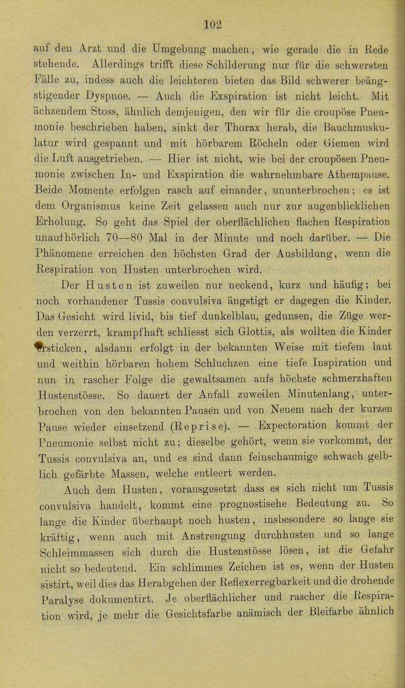 auf deu Arzt und die Umgebung machen, wie gerade die in Rede stehende. Allerdings trifft diese Schilderung nur für die schwersten Fälle zu, indess auch die leichteren bieten das Bild schwerer beäng- stigender Dyspnoe. — Auch die Exspiration ist nicht leicht. Mit ächzendem Stoss, ähnlich demjenigen, den wir für die croupöse Pneu- monie beschrieben haben, sinkt der Thorax herab, die Bauchmusku- latur wird gespannt und mit hörbarem Röcheln oder Giemen wird die Luft ausgetrieben. — Hier ist nicht, wie bei der croupösen Pneu- monie zwischen In- und Exspiration die wahrnehmbare Athempause. Beide Momente erfolgen rasch auf einander, ununterbrochen; es ist dem Organismus keine Zeit gelassen auch nur zur augenblicklichen Erholung. So geht das Spiel der oberflächlichen flachen Respiration unaufhörlich 70—80 Mal in der Minute und noch darüber. — Die Phänomene erreichen den höchsten Grad der Ausbildung, wenn die Respiration von Husten unterbrochen wird. Der Husten ist zuweilen nur neckend, kurz und häufig; bei noch vorhandener Tussis convulsiva ängstigt er dagegen die Kinder. Das Gesicht wird livid, bis tief dunkelblau, gedunsen, die Züge wer- den verzerrt, krampfhaft schliesst sich Glottis, als wollten die Kinder ^sticken, alsdann erfolgt in der bekannten Weise mit tiefem laut und weithin hörbaren hohem Schluchzen eine tiefe Inspiration und nun in rascher Folge die gewaltsamen aufs höchste schmerzhaften Hustenstösse. So dauert der Anfall zuweilen Minutenlang, unter- brochen von den bekannten Pausen und von Neuem nach der kurzen Pause wieder einsetzend (Reprise). — Expectoration kommt der Pneumonie selbst nicht zu; dieselbe gehört, wenn sie vorkommt, der Tussis convulsiva an, und es sind dann feinschaumige schwach gelb- lich gefärbte Massen, welche entleert werden. Auch dem Husten, vorausgesetzt dass es sich nicht um Tussis convulsiva handelt, kommt eine prognostische Bedeutung zu. So lange die Kinder überhaupt noch husten, insbesondere so lange sie kräftig, wenn auch mit Anstrengung durchhusten und so lange Schleimmassen sich durch die Hustenstösse lösen, ist die Gefahr nicht so bedeutend. Ein schlimmes Zeichen ist es, wenn der Husten sistirt, weil dies das Herabgehen der Reflexerregbarkeit und die drohende Paralyse dokumentirt. Je oberflächlicher und rascher die Respira- tion wird, je mehr die Gesichtsfarbe anämisch der Bleifarbe ähnlich