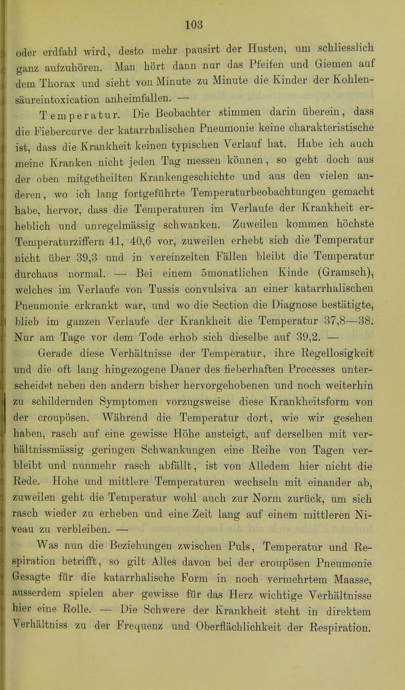 oder erdfahl wird, desto mehr pausirt der Husten, um schliesslich ganz aufzuhören. Man hört dann nur das Pfeifen und Giemen auf dem Thorax und sieht von Minute zu Minute die Kinder der Kohlen- säureintoxication anheimfallen. — Temperatur. Die Beobachter stimmen darin überein, dass die Fiebercurve der katarrhalischen Pneumonie keine charakteristische ist, dass die Krankheit keinen typischen Verlauf hat. Habe ich auch meine Kranken nicht jeden Tag messen können, so geht doch aus der oben mitgetheilten Krankengeschichte und aus den vielen an- deren, wo ich lang fortgeführte Temperaturbeobachtungen gemacht habe, hervor, dass die Temperaturen im Verlaufe der Krankheit er- heblich und unregelmässig schwanken. Zuweilen kommen höchste Temperaturziffern 41, 40,6 vor, zuweilen erhebt sich die Temperatur nicht über 39,3 und in vereinzelten Fällen bleibt die Temperatur durchaus normal. — Bei einem ömonatlichen Kinde (Gramsch), welches im Verlaufe von Tussis convulsiva an einer katarrhalischen Pneumonie erkrankt war, und wo die Section die Diagnose bestätigte, blieb im ganzen Verlaufe der Krankheit die Temperatur 37,8—38. Nur am Tage vor dem Tode erhob sich dieselbe auf 39,2. — Gerade diese Verhältnisse der Temperatur, ihre Regellosigkeit und die oft lang hingezogene Dauer des fieberhaften Processes unter- scheidet neben den andern bisher hervorgehobenen und noch weiterhin zu schildernden Symptomen vorzugsweise diese Krankheitsform von der croupösen. Während die Temperatur dort, wie wir gesehen haben, rasch auf eine gewisse Höhe ansteigt, auf derselben mit ver- bal tnissmässig geringen Schwankungen eine Reihe von Tagen ver- bleibt und nunmehr rasch abfällt, ist von Alledem hier nicht die Rede. Hohe und mittlere Temperaturen wechseln mit einander ab, zuweilen geht die Temperatur wohl auch zur Norm zurück, um sich rasch wieder zu erheben und eine Zeit lang auf einem mittleren Ni- veau zu verbleiben. — Was nun die Beziehungen zwischen Puls, Temperatur und Re- spiration betrifft, so gilt Alles davon bei der croupösen Pneumonie Gesagte für die katarrhalische Form in noch vermehrtem Maasse, ausserdem spielen aber gewisse für das Herz wichtige Verhältnisse hier eine Rolle. — Die Schwere der Krankheit steht in direktem Verhältniss zu der Frequenz und Oberflächlichkeit der Respiration.
